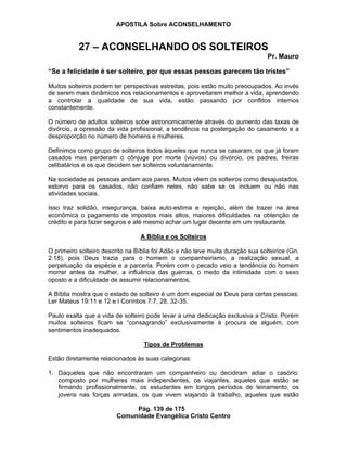 APOSTILA Sobre ACONSELHAMENTO
Pág. 139 de 175
Comunidade Evangélica Cristo Centro
27 – ACONSELHANDO OS SOLTEIROS
Pr. Mauro
“Se a felicidade é ser solteiro, por que essas pessoas parecem tão tristes”
Muitos solteiros podem ter perspectivas estreitas, pois estão muito preocupados. Ao invés
de serem mais dinâmicos nos relacionamentos e aproveitarem melhor a vida, aprendendo
a controlar a qualidade de sua vida, estão passando por conflitos internos
constantemente.
O número de adultos solteiros sobe astronomicamente através do aumento das taxas de
divórcio, a opressão da vida profissional, a tendência na postergação do casamento e a
desproporção no número de homens e mulheres.
Definimos como grupo de solteiros todos àqueles que nunca se casaram, os que já foram
casados mas perderam o cônjuge por morte (viúvos) ou divórcio, os padres, freiras
celibatários e os que decidem ser solteiros voluntariamente.
Na sociedade as pessoas andam aos pares. Muitos vêem os solteiros como desajustados,
estorvo para os casados, não confiam neles, não sabe se os incluem ou não nas
atividades sociais.
Isso traz solidão, insegurança, baixa auto-estima e rejeição, além de trazer na área
econômica o pagamento de impostos mais altos, maiores dificuldades na obtenção de
crédito e para fazer seguros e até mesmo achar um lugar decente em um restaurante.
A Bíblia e os Solteiros
O primeiro solteiro descrito na Bíblia foi Adão e não teve muita duração sua solteirice (Gn.
2:18), pois Deus trazia para o homem o companheirismo, a realização sexual, a
perpetuação da espécie e a parceria. Porém com o pecado veio a tendência do homem
morrer antes da mulher, a influência das guerras, o medo da intimidade com o sexo
oposto e a dificuldade de assumir relacionamentos.
A Bíblia mostra que o estado de solteiro é um dom especial de Deus para certas pessoas:
Ler Mateus 19:11 e 12 e I Coríntios 7:7, 28, 32-35.
Paulo exalta que a vida de solteiro pode levar a uma dedicação exclusiva a Cristo. Porém
muitos solteiros ficam se “consagrando” exclusivamente à procura de alguém, com
sentimentos inadequados.
Tipos de Problemas
Estão diretamente relacionados às suas categorias:
1. Daqueles que não encontraram um companheiro ou decidiram adiar o casório:
composto por mulheres mais independentes, os viajantes, aqueles que estão se
firmando profissionalmente, os estudantes em longos períodos de teinamento, os
jovens nas forças armadas, os que vivem viajando à trabalho, aqueles que estão
 