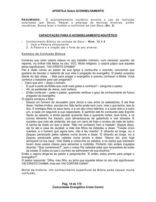 APOSTILA Sobre ACONSELHAMENTO
Pág. 14 de 175
Comunidade Evangélica Cristo Centro
RESUMINDO: O aconselhamento noutético envolve o uso de instrução
autorizada (por Deus). Requer o emprego de técnicas diretivas, porém
noutéticas. Busca levar o homem a confrontar-se com Deus (Gn. 3)
CAPACITAÇÃO PARA O ACONSELHAMENTO NOUTÉTICO
- Conhecimento Bíblico da vontade de Deus – Rom. 12.1-2
1. Usar a Palavra eficazmente
2. A Palavra e a oração são o forte de seu arsenal.
Exemplo de Confusão Bíblica:
Conta-se que certo caipira estava no seu trabalho rotineiro, num canavial, quando, de
repente, viu brilhar três letras no céu: VCC. Muito religioso, o caipira julgou que aquelas
letras significavam: “VAI CRISTO CHAMA!”
Fiel à visão correu ao pastor de sua Igreja e contou-lhe o ocorrido, concluindo que
gostaria de devotar o restante de sua vida à pregação do evangelho. O pastor surpreso
diante do fato disse: - Mas para pregar o evangelho é preciso conhecer a Bíblia. Você
conhece o bastante para sair pregando?
- Claro que sim! – disse o homem.
- E qual a parte da Bíblia que você mais gosta e conhece? – pergunta o pastor.
- Ah, as parábolas de Jesus, com certeza.
- Então conte-as! – pede o pastor, querendo verificar o grau de conhecimento do futuro
pregador do evangelho.
O caipira começou a falar:
- Descia um homem de Jerusalém para Jericó e caiu entre os salteadores. E ele lhes
disse: Varões irmãos, escutai-me: Não tenho prata nem ouro, mas o que tenho, isso te
dou. E entregou-lhes os seus bens, e a um deu cinco talentos, e a outro dois e a outro
um, a cada um segundo a sua capacidade. E partindo dali foi conduzido pelo Espírito
Santo ao deserto, e tendo jejuado quarenta dias e quarenta noites, teve fome, e os
corvos alimento lhe traziam, pois alimentava-se de gafanhoto e mel silvestre. E
sucedeu que indo ele andando, eis que um carro de fogo o ocultou da vista de todos.
A rainha de Sabá viu isso e disse: “Não me contaram nem a metade”. Depois disso,
ele foi até a casa de Jezabel, a mãe dos filhos de Zebedeu e disse: “Tiveste cinco
maridos, e o homem que agora tens, não é teu marido”. E olhando ao longe, viu a
Zaqueu pendurado pelos cabelos numa árvore e disse: “E olhando ao longe, viu a
Zaqueu pendurado pelos cabelos numa árvore e disse: “Desce daí, pois hoje
almoçarei na tua casa”. Veio Dalila e cortou-lhe os cabelos, e os restos que sobraram
foram doze cestos cheios para alimentar a multidão. Portanto não andeis inquietos
dizendo: “Que comeremos?”, pois o vosso Pai celestial sabe que necessitais de todas
as coisas. E todos os que o ouviram se admiraram de sua doutrina.”
Então o caipira dirige-se ao pastor e pergunta-lhe: “E então, estou pronto para pregar o
evangelho?”.
O pastor responde: “Olha, meu filho, eu acho que aquelas letras no céu não significavam
VAI CRISTO CHAMA, mas sim VAI CORTAR CANA!”.
Moral da história: Um conhecimento superficial da Bíblia pode causar muita
confusão.
 