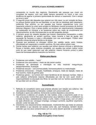 APOSTILA Sobre ACONSELHAMENTO
Pág. 140 de 175
Comunidade Evangélica Cristo Centro
começando no mundo dos negócios. Geralmente são pessoas que vivem em
compasso de espera, com isso estão sempre pensando no futuro e tem uma
tendência de agarrar a primeira oportunidade de namoro e casamento. Com o tempo
se torna o caos.
2. O segundo grupo são daqueles que optaram por não casar: ou por vocação de Deus,
ou porque querem gozar de sua liberdade, ou por não se interessar pelo casamento,
preferindo ficar sozinho, ou por aqueles que tiveram experiências ruins com
casamento anterior ou viram seus amigos ou familiares vivendo processos de divórcio
doloroso (litigioso). Com o tempo podem se envolver em relacionamento indesejado
ou inadequado ou começar a se questionar sobre seu medo de envolvimento em
relacionamentos, se são homossexuais ou se são exigentes demais.
3. O terceiro grupo diz respeito àqueles que tiveram casamentos fracassados e estào
solteiros: geralmente se sentem sozinhos, lutam durante a fase de ajuste, tem
sensação de fracasso e culpa e dificuldades com sua auto-imagem. Podem estar
sofrendo críticas da própria família ou da igreja.
4. Pessoas que perderam os cônjuges: sofrem dor, solidão, perda, vazio, tristeza,
dificuldades em reaprender a viverem sozinhos. Os mais velhos sofrem mais.
5. Outras razões para solteiros: por aqueles que sofrem doença crônicas e deficiências
físicas e mentais, pelos imaturos completos, por aqueles que acham melhor morar
junto do que casar (assumem que são solteiros, mesmo morando juntos) e pelos
casos de homossexualismo masculino ou feminino.
Efeitos para Alguns
Problemas com solidão – “vazio”
Problemas com auto-estima – medo de não serem aceitos
Problemas de identidade e orientação na vida, trazendo inseguranças,
desapontamentos, frustração
Problemas sexuais – com promiscuidade, homossexualismo ou masturbação
Problemas emocionais – irritação, hostilidade, amargura, medo de rejeição, medo de
ficar sozinho, medo de ganhar peso
Problemas gerais – os homens tem maior tendência de ter doenças mentais; mães e
pais solteiros enfrentando maiores dificuldades por não ter com quem dividir a
responsabilidade na educação dos filhos; ter que lidar com os “santos casamenteiros”;
ter que lidar com os críticos.
Aconselhando
1. Reflexão do conselheiro sobre suas próprias atitudes com relação aos solteiros: não
são pessoas indesejadas ou toleradas, cuidado com preconceito sutil.
2. Aceitação e apoio aos solteiros, fornecendo ouvidos dispostos a escutá-los.
3. Incentivá-los a elaborar um projeto de vida realista, onde o casamento pode vir ou
não, procurando mostrar-lhes para desenvolver seus talentos e dons, a meditarem na
vontade de Deus, estabelecendo metas a curto, médio e longo prazo, com um plano
de ação eficiente (ex: conseguir emprego, conseguir aumento, equilibrar orçamento,
estudar, cuidar da casa, etc).
4. Orientá-los nos relacionamentos interpessoais, mostrando-lhes que todas as pessoas
tem defeitos e que deverão ser aceitas como são, sem fantasias; também devem
entender que nos seus compromissos com os outros devem aprender e compartilhar.
 