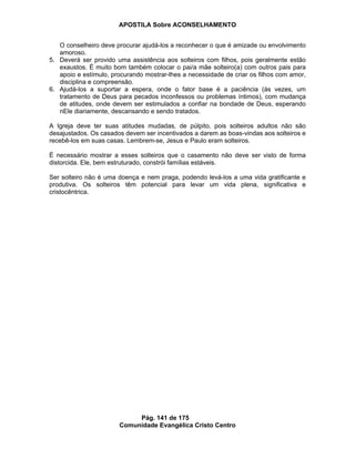 APOSTILA Sobre ACONSELHAMENTO
Pág. 141 de 175
Comunidade Evangélica Cristo Centro
O conselheiro deve procurar ajudá-los a reconhecer o que é amizade ou envolvimento
amoroso.
5. Deverá ser provido uma assistência aos solteiros com filhos, pois geralmente estão
exaustos. É muito bom também colocar o pai/a mãe solteiro(a) com outros pais para
apoio e estímulo, procurando mostrar-lhes a necessidade de criar os filhos com amor,
disciplina e compreensão.
6. Ajudá-los a suportar a espera, onde o fator base é a paciência (às vezes, um
tratamento de Deus para pecados inconfessos ou problemas íntimos), com mudança
de atitudes, onde devem ser estimulados a confiar na bondade de Deus, esperando
nEle diariamente, descansando e sendo tratados.
A Igreja deve ter suas atitudes mudadas, de púlpito, pois solteiros adultos não são
desajustados. Os casados devem ser incentivados a darem as boas-vindas aos solteiros e
recebê-los em suas casas. Lembrem-se, Jesus e Paulo eram solteiros.
É necessário mostrar a esses solteiros que o casamento não deve ser visto de forma
distorcida. Ele, bem estruturado, constrói famílias estáveis.
Ser solteiro não é uma doença e nem praga, podendo levá-los a uma vida gratificante e
produtiva. Os solteiros têm potencial para levar um vida plena, significativa e
cristocêntrica.
 