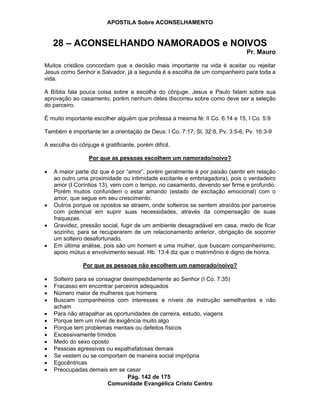 APOSTILA Sobre ACONSELHAMENTO
Pág. 142 de 175
Comunidade Evangélica Cristo Centro
28 – ACONSELHANDO NAMORADOS e NOIVOS
Pr. Mauro
Muitos cristãos concordam que a decisão mais importante na vida é aceitar ou rejeitar
Jesus como Senhor e Salvador, já a segunda é a escolha de um companheiro para toda a
vida.
A Bíblia fala pouca coisa sobre a escolha do cônjuge. Jesus e Paulo falam sobre sua
aprovação ao casamento, porém nenhum deles discorreu sobre como deve ser a seleção
do parceiro.
É muito importante escolher alguém que professa a mesma fé: II Co. 6:14 e 15, I Co. 5:9
Também é importante ter a orientação de Deus: I Co. 7:17, Sl. 32:8, Pv. 3:5-6, Pv. 16:3-9
A escolha do cônjuge é gratificante, porém difícil.
Por que as pessoas escolhem um namorado/noivo?
A maior parte diz que é por “amor”, porém geralmente é por paixão (sentir em relação
ao outro uma proximidade ou intimidade excitante e embriagadora), pois o verdadeiro
amor (I Coríntios 13), vem com o tempo, no casamento, devendo ser firme e profundo.
Porém muitos confundem o estar amando (estado de excitação emocional) com o
amor, que segue em seu crescimento.
Outros porque os opostos se atraem, onde solteiros se sentem atraídos por parceiros
com potencial em suprir suas necessidades, através da compensação de suas
fraquezas.
Gravidez, pressão social, fugir de um ambiente desagradável em casa, medo de ficar
sozinho, para se recuperarem de um relacionamento anterior, obrigação de socorrer
um solteiro desafortunado.
Em última análise, pois são um homem e uma mulher, que buscam companheirismo,
apoio mútuo e envolvimento sexual. Hb. 13:4 diz que o matrimônio é digno de honra.
Por que as pessoas não escolhem um namorado/noivo?
Solteiro para se consagrar desimpedidamente ao Senhor (I Co. 7:35)
Fracasso em encontrar parceiros adequados
Número maior de mulheres que homens
Buscam companheiros com interesses e níveis de instrução semelhantes e não
acham
Para não atrapalhar as oportunidades de carreira, estudo, viagens
Porque tem um nível de exigência muito algo
Porque tem problemas mentais ou defeitos físicos
Excessivamente tímidos
Medo do sexo oposto
Pessoas agressivas ou espalhafatosas demais
Se vestem ou se comportam de maneira social imprópria
Egocêntricas
Preocupadas demais em se casar
 