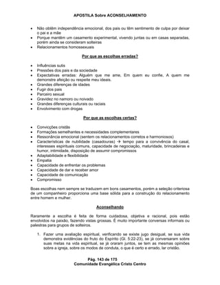 APOSTILA Sobre ACONSELHAMENTO
Pág. 143 de 175
Comunidade Evangélica Cristo Centro
Não obtêm independência emocional, dos pais ou têm sentimento de culpa por deixar
o pai e a mãe
Porque mantêm um casamento experimental, vivendo juntas ou em casas separadas,
porém ainda se consideram solteiras
Relacionamentos homossexuais
Por que as escolhas erradas?
Influências sutis
Pressões dos pais e da sociedade
Expectativas erradas: Alguém que me ame, Em quem eu confie, A quem me
demonstre afeição ou respeite meu ideais.
Grandes diferenças de idades
Fugir dos pais
Parceiro sexual
Gravidez no namoro ou noivado
Grandes diferenças culturais ou raciais
Envolvimento com drogas
Por que as escolhas certas?
Convicções cristãs
Formações semelhantes e necessidades complementares
Ressonância emocional (sentem os relacionamentos corretos e harmoniosos)
Características de nubilidade (casadouras) tempo para a convivência do casal,
interesses espirituais comuns, capacidade de negociação, maturidade, brincadeiras e
humor, intimidade, disposição de assumir compromissos
Adaptabilidade e flexibilidade
Empatia
Capacidade de enfrentar os problemas
Capacidade de dar e receber amor
Capacidade de comunicação
Compromisso
Boas escolhas nem sempre se traduzem em bons casamentos, porém a seleção criteriosa
de um companheiro proporciona uma base sólida para a construção do relacionamento
entre homem e mulher.
Aconselhando
Raramente a escolha é feita de forma cuidadosa, objetiva e racional, pois estão
envolvidos na paixão, fazendo vistas grossas. É muito importante conversas informais ou
palestras para grupos de solteiros.
1. Fazer uma avaliação espiritual, verificando se existe jugo desigual, se sua vida
demonstra evidências do fruto do Espírito (Gl. 5:22-23), se já conversaram sobre
suas metas na vida espiritual, se já oraram juntos, se tem as mesmas opiniões
sobre a igreja, sobre os modos de conduta, o que é certo e errado, lar cristão.
 