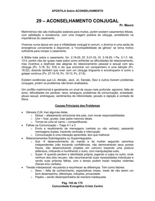APOSTILA Sobre ACONSELHAMENTO
Pág. 145 de 175
Comunidade Evangélica Cristo Centro
29 – ACONSELHAMENTO CONJUGAL
Pr. Mauro
Matrimônios não são instituições estáveis para muitos, porém existem casamentos felizes,
com satisfação e duradouros, com uma imagem positiva do cônjuge, acreditando na
importância do casamento.
Vivemos numa época em que a infidelidade conjugal é comum, o divórcio é uma saída de
emergência conveniente e disponível, a “incompatibilidade de gênios” se torna motivo
suficiente para romper o casamento.
A Bíblia trata sobre o casamento: Gn. 2:18-25, Ef. 5:21-33, Cl. 3:18-25, I Pe. 3:1-7, Hb.
13:4, porém não diz quase nada sobre como enfrentar as dificuldades de relacionamento,
mas incentiva a desfrutar das alegrias do relacionamento pessoal e sexual com seu
cônjuge (Pv. 5:18, Ec. 9:9) e diz que encontrar um companheiro é uma bênção (Pv.
18:22), dizendo também que viver com um cônjuge briguento e encrenqueiro é como o
gotejar contínuo (Pv. 27:15-16, Pv. 19:13, Pv. 21:9).
Existem evidências que Ló, Abraão, Jacó, Jó, Sansão, Davi e outros tiveram problemas
conjugais, proém os problemas não foram analisados.
Um conflito matrimonial é geralmente um sinal de causa mais profunda: egoísmo, falta de
amor, dificuldades em perdoar, raiva, amargura, problemas de comunicação, ansiedade,
abuso sexual, embriaguez, sentimentos de inferioridade, pecado e rejeição à vontade de
Deus.
Causas Principais dos Problemas
Gênesis 2:24, traz algumas delas:
o Deixar – afastamento emocional dos pais, com novas responsabilidades
o Unir – fixar, grudar, lutar pelos mesmos ideais
o Tornar-se uma só carne – compartilhando
Falhas na Comunicação – Tiago 4:1 a 3
o Envio e recebimento de mensagens (verbais ou não verbais), passando
mensagens duplas, trazendo confusão e interrupção
o Comunicação é uma interação aprendida, tem que melhorar
Relacionamentos Subintegrados ou Superintegrados
o Sub desenvolvimento do marido e da mulher seguindo caminhos
independentes (não trocando confidências, não demonstrando seus pontos
fracos, não desenvolvendo projetos em comum) trazendo uma postura
defensiva, criticando e humilhando o outro, com manipulações sutis.
o Super quando perdem a identidade própria, jogando a culpa no outro, onde
nenhum dos dois recuam, não reconhecendo suas necessidades individuais e
vendo suas próprias falhas, com o tempo podem trazer reações violentas
(físicas e/ou verbais).
Tensão interpessoal: recusando a reconhecer as diferenças. Tem como fatores:
o Sexo – falta de conhecimento, expectativas irreais, medo de não terem um
bom desempenho, diferenças, inibições, privacidade
o Papéis – sendo desempenhados de maneira inadequada
 