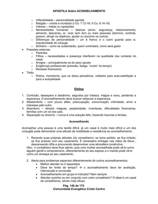 APOSTILA Sobre ACONSELHAMENTO
Pág. 146 de 175
Comunidade Evangélica Cristo Centro
o Inflexibilidade – personalidade egoísta
o Religião – crente e incrédulo (I Co. 7:12-16; II Co. 6:14-16)
o Valores – metas ou oposições
o Necessidades humanas – básicas (amor, segurança, relacionamento,
alimento, descanso, ar, viver sem dor) ou mais pessoais (domínio, controle,
possuir, atingir os objetivos, ajudar ou socorrer os outros)
o Diferenças de personalidade – um é franco e o outro guarda para si,
impulsividade do cônjuge
o Dinheiro – como se sustentarão, quem controlará, como será gasto
Pressões externas
o Parentes
o Filhos – necessidades e presença interferem na qualidade dos contatos do
casal
o Amigos – principalmente os do sexo oposto
o Exigências profissionais (pressão, fadiga, “roubo” do tempo)
o Reveses financeiros
Tédio
o Rotina, monotonia, que os deixa pensativos, voltados para auto-satisfação e
para a autopiedade
Efeitos
1. Confusão, desespero e desânimo, seguidos por tristeza, mágoa e raiva, perdendo a
esperança. O aconselhamento deve buscar restaurar a esperança.
2. Afastamento – com pouco afeto, preocupação, comunicação, intimidade, amor e
interesse pelo outro.
3. Abandono – deixam mágoas, perplexidade, incertezas, dificuldades financeiras,
famílias com um só dos pais.
4. Separação ou divórcio – nunca é uma solução feliz, trazendo traumas e feridas.
Aconselhando
Aconselhar uma pessoa é uma tarefa difícil, já um casal é muito mais difícil e um dos
conjugês pode demonstrar uma atitude de hostilidade e resistência ao aconselhamento.
1. Revendo suas próprias atitudes (do conselheiro): se toma partido, se fica irritado,
se fica ansioso com seu casamento. É necessário entregar nas mãos de Deus ,
descansando nEle e procurando desenvolver uma atmosfera construtiva.
Obs.: o conselheiro deve ficar atento, pois uma mulher aconselhada pode vê-lo como
alguém gentil e compreensivo, diferentemente do seu esposo e o marido pode vê-lo
como um ameaça ao seu casamento.
2. Alerta para problemas especiais diferentemente de outros aconselhamentos:
Melhor atender os 2 separados
Deve ter limite de tempo? o aconselhamento deve ter avaliação,
intervenção e conclusão
Aconselhamento em grupo é indicado? Nem sempre
Atender sozinho ou em conjunto com outro conselheiro? O ideal é um casal
de conselheiros, sendo mais eficaz.
 