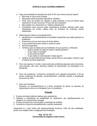APOSTILA Sobre ACONSELHAMENTO
Pág. 147 de 175
Comunidade Evangélica Cristo Centro
3. Faça uma avaliação da situação do casal Por que vieram procurar ajuda?
Não trate ou ache como simples
Necessário pedir exemplos específicos, detalhes
Pedir como se sentem em relação a cada problema. O que já fizeram para
resolvê-los? O que funcionou? O que não deu resultado?
São cristãos em crescimento ou “hábitos entorpecidos”
Conselheiro deve procurar gerar expectativas positivas, falando sobre suas
disposições em mudar, dando início ao processo de mudança, dando
esperanças.
4. Determinando metas no aconselhamento:
Identificando e compreendendo as questões específicas que estão gerando os
problemas
Ensinando como se comunicar de forma efetiva
O que podem fazer para manter a união do casal
Dar-lhes esperança
Verificar quais as metas dos aconselhados (O que querem), verificando:
o Qual a opinião de cada um sobre o relacionamento?
o O que cada um anseia?
o O que pode ser feito?
o O que cada um está disposto a fazer agora?
Verificar as discordâncias das metas, sendo franco e sem julgar, mostrar o que
a Palavra de Deus determina.
5. Foco nas pessoas onde a maior parte dos problemas pessoais são emocionais,
não racionais, com isso, devemos verificar os sentimentos, as frustrações e os
problemas.
6. Foco nos problemas direcione começando com soluções provisórias, a fim de
prover mudanças de atitudes, comportamentos, confissão, perdão e reavaliação
de pontos de vista.
7. Foco nos processos
Processo, no aconselhamento é a forma constante de deixar as pessoas se
relacionarem entre si ou interagindo com o conselheiro.
Evitando
1. Ensinar princípios bíblicos relativos aos casamentos.
2. Enfatizar a importância da estabilidade do casamento, seu aperfeiçoamento na
relação e no compromisso conjugal.
3. Ensinar princípios de comunicação e resolução de conflitos.
4. Incentivar a busca de aconselhamento, quando necessário.
Casamento é o mais íntimo dos relacionamentos humanos. Feliz ele traz satisfação,
porém uma relação triste e estagnada traz frustração.
 
