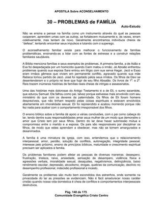 APOSTILA Sobre ACONSELHAMENTO
Pág. 148 de 175
Comunidade Evangélica Cristo Centro
30 – PROBLEMAS de FAMÍLIA
Auto-Estudo
Não se ensina a pensar na família como um instrumento através do qual as pessoas
cooperam, aprendem umas com as outras, se fortalecem mutuamente e, às vezes, erram
coletivamente, mas tentam de novo. Geralmente encontramos indivíduos cheios de
“defesa”, tentando encontrar seus impulsos e lutando com o superego.
O aconselhamento familiar existe para melhorar o funcionamento de famílias
problemáticas, ensinando-as a lidar com as fontes de estresse e a construir relações
familiares saudáveis.
A Bíblia menciona famílias e seus exemplos de problemas. A primeira família, a de Adão e
Eva foi despedaçada por um homicídio quando Caim matou o irmão. Já Abraão enfrentou
problemas quando sua esposa Sara entrou em litígio com sua serva Hagar. Jacó e Esaú
eram irmãos gêmeos que viviam em permanente conflito, agravado quando sua mãe
Rebeca tomou partido de Jacó. José foi rejeitado pelos seus irmãos. Os filhos de Davi se
desentenderam e o próprio rei teve que fugir de seu filho Absalão. Os livros de 1a
. e 2a
.
Reis trazem inúmeras histórias de famílias reais cheias de intrigas e assassinatos.
Uma das histórias mais dolorosas do Antigo Testamento é a de Eli, o sumo sacerdote,
que educou Samuel. Ele falhou como pai, talvez porque estivesse mais envolvido com seu
ministério do que com os deveres da paternidade. Os filhos de Eli foram homens
desprezíveis, que não tinham respeito pelas coisas espirituais e estavam envolvidos
abertamente em imoralidade sexual. Eli foi repreendido e acabou morrendo porque não
fez nada para acabar com o comportamento irresponsável dos filhos.
O ensino bíblico sobre a família dá apoio a várias conclusões, com o pai como cabeça do
lar, tendo dentre suas responsabilidades amar asua mulher de um modo que demonstre o
amor que Cristo tem por seus filhos. Dentro do lar deve haver submissão mútua e
compromisso entre o marido e a esposa. Os pais são responsáveis por disciplinar os
filhos, de modo que estes aprendam a obedecer, mas não se tornem amargurados e
desanimados.
A família é uma miniatura de igreja, com isso, entendemos que o relacionamento
interpessoal, amor, perdão, solução de conflitos, autonegação, integridade pessoal,
interesse pelo próximo, ensino de princípios bíblicos, maturidade e crescimento espiritual
precisam ser aplicados à familia.
Os problemas familiares podem afetar as pessoas de diversas maneiras: desespero,
frustração, tristeza, raiva, ansiedade, sensação de desamparo, violência física e
agressões verbais, imoralidade sexual, desajustes, negativismos, delinqüência, baixo
rendimento escolar, depressão, alcoolismo, drogas, quebras da comunicação, declínio no
desempenho profissional, indecisão profissional e incesto.
Geralmente os problemas são muito bem escondidos dos estranhos, onde somente na
privacidade do lar as pressões se evidenciam. Não é fácil amadurecer nosso caráter
cristão quando nossa vida doméstica é cheia de conflitos e comportamentos interpessoais
destrutivos.
 