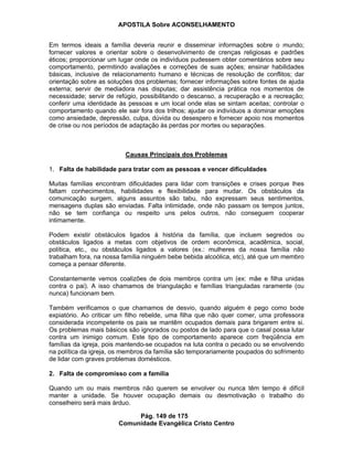 APOSTILA Sobre ACONSELHAMENTO
Pág. 149 de 175
Comunidade Evangélica Cristo Centro
Em termos ideais a família deveria reunir e disseminar informações sobre o mundo;
fornecer valores e orientar sobre o desenvolvimento de crenças religiosas e padrões
éticos; proporcionar um lugar onde os indivíduos pudessem obter comentários sobre seu
comportamento, permitindo avaliações e correções de suas ações; ensinar habilidades
básicas, inclusive de relacionamento humano e técnicas de resolução de conflitos; dar
orientação sobre as soluções dos problemas; fornecer informações sobre fontes de ajuda
externa; servir de mediadora nas disputas; dar assistência prática nos momentos de
necessidade; servir de refúgio, possibilitando o descanso, a recuperação e a recreação;
conferir uma identidade às pessoas e um local onde elas se sintam aceitas; controlar o
comportamento quando ele sair fora dos trilhos; ajudar os indivíduos a dominar emoções
como ansiedade, depressão, culpa, dúvida ou desespero e fornecer apoio nos momentos
de crise ou nos períodos de adaptação às perdas por mortes ou separações.
Causas Principais dos Problemas
1. Falta de habilidade para tratar com as pessoas e vencer dificuldades
Muitas famílias encontram dificuldades para lidar com transições e crises porque lhes
faltam conhecimentos, habilidades e flexibilidade para mudar. Os obstáculos da
comunicação surgem, alguns assuntos são tabu, não expressam seus sentimentos,
mensagens duplas são enviadas. Falta intimidade, onde não passam os tempos juntos,
não se tem confiança ou respeito uns pelos outros, não conseguem cooperar
intimamente.
Podem existir obstáculos ligados à história da família, que incluem segredos ou
obstáculos ligados a metas com objetivos de ordem econômica, acadêmica, social,
política, etc., ou obstáculos ligados a valores (ex.: mulheres da nossa família não
trabalham fora, na nossa família ninguém bebe bebida alcoólica, etc), até que um membro
começa a pensar diferente.
Constantemente vemos coalizões de dois membros contra um (ex: mãe e filha unidas
contra o pai). A isso chamamos de triangulação e famílias trianguladas raramente (ou
nunca) funcionam bem.
Também verificamos o que chamamos de desvio, quando alguém é pego como bode
expiatório. Ao criticar um filho rebelde, uma filha que não quer comer, uma professora
considerada incompetente os pais se mantêm ocupados demais para brigarem entre si.
Os problemas mais básicos são ignorados ou postos de lado para que o casal possa lutar
contra um inimigo comum. Este tipo de comportamento aparece com freqüência em
famílias da igreja, pois mantendo-se ocupados na luta contra o pecado ou se envolvendo
na política da igreja, os membros da família são temporariamente poupados do sofrimento
de lidar com graves problemas domésticos.
2. Falta de compromisso com a família
Quando um ou mais membros não querem se envolver ou nunca têm tempo é difícil
manter a unidade. Se houver ocupação demais ou desmotivação o trabalho do
conselheiro será mais árduo.
 