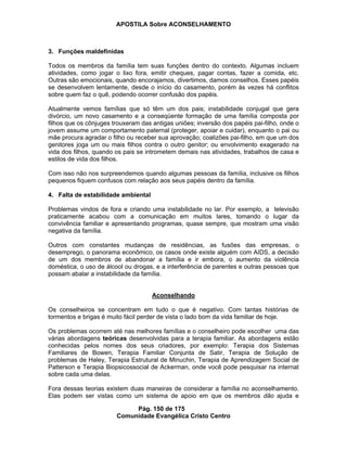 APOSTILA Sobre ACONSELHAMENTO
Pág. 150 de 175
Comunidade Evangélica Cristo Centro
3. Funções maldefinidas
Todos os membros da família tem suas funções dentro do contexto. Algumas incluem
atividades, como jogar o lixo fora, emitir cheques, pagar contas, fazer a comida, etc.
Outras são emocionais, quando encorajamos, divertimos, damos conselhos. Esses papéis
se desenvolvem lentamente, desde o início do casamento, porém às vezes há conflitos
sobre quem faz o quê, podendo ocorrer confusão dos papéis.
Atualmente vemos famílias que só têm um dos pais; instabilidade conjugal que gera
divórcio, um novo casamento e a conseqüente formação de uma família composta por
filhos que os cônjuges trouxeram das antigas uniões; inversão dos papéis pai-filho, onde o
jovem assume um comportamento paternal (proteger, apoiar e cuidar), enquanto o pai ou
mãe procura agradar o filho ou receber sua aprovação; coalizões pai-filho, em que um dos
genitores joga um ou mais filhos contra o outro genitor; ou envolvimento exagerado na
vida dos filhos, quando os pais se intrometem demais nas atividades, trabalhos de casa e
estilos de vida dos filhos.
Com isso não nos surpreendemos quando algumas pessoas da família, inclusive os filhos
pequenos fiquem confusos com relação aos seus papéis dentro da família.
4. Falta de estabilidade ambiental
Problemas vindos de fora e criando uma instabilidade no lar. Por exemplo, a televisão
praticamente acabou com a comunicação em muitos lares, tomando o lugar da
convivência familiar e apresentando programas, quase sempre, que mostram uma visão
negativa da família.
Outros com constantes mudanças de residências, as fusões das empresas, o
desemprego, o panorama econômico, os casos onde existe alguém com AIDS, a decisão
de um dos membros de abandonar a família e ir embora, o aumento da violência
doméstica, o uso de álcool ou drogas, e a interferência de parentes e outras pessoas que
possam abalar a instabilidade da família.
Aconselhando
Os conselheiros se concentram em tudo o que é negativo. Com tantas histórias de
tormentos e brigas é muito fácil perder de vista o lado bom da vida familiar de hoje.
Os problemas ocorrem até nas melhores famílias e o conselheiro pode escolher uma das
várias abordagens teóricas desenvolvidas para a terapia familiar. As abordagens estão
conhecidas pelos nomes dos seus criadores, por exemplo: Terapia dos Sistemas
Familiares de Bowen, Terapia Familiar Conjunta de Satir, Terapia de Solução de
problemas de Haley, Terapia Estrutural de Minuchin, Terapia de Aprendizagem Social de
Patterson e Terapia Biopsicossocial de Ackerman, onde você pode pesquisar na internat
sobre cada uma delas.
Fora dessas teorias existem duas maneiras de considerar a família no aconselhamento.
Elas podem ser vistas como um sistema de apoio em que os membros dão ajuda e
 