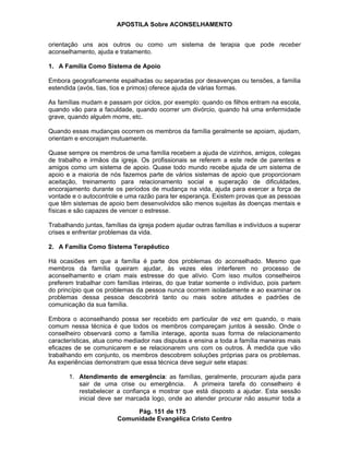 APOSTILA Sobre ACONSELHAMENTO
Pág. 151 de 175
Comunidade Evangélica Cristo Centro
orientação uns aos outros ou como um sistema de terapia que pode receber
aconselhamento, ajuda e tratamento.
1. A Família Como Sistema de Apoio
Embora geograficamente espalhadas ou separadas por desavenças ou tensões, a família
estendida (avós, tias, tios e primos) oferece ajuda de várias formas.
As famílias mudam e passam por ciclos, por exemplo: quando os filhos entram na escola,
quando vão para a faculdade, quando ocorrer um divórcio, quando há uma enfermidade
grave, quando alguém morre, etc.
Quando essas mudanças ocorrem os membros da família geralmente se apoiam, ajudam,
orientam e encorajam mutuamente.
Quase sempre os membros de uma família recebem a ajuda de vizinhos, amigos, colegas
de trabalho e irmãos da igreja. Os profissionais se referem a este rede de parentes e
amigos como um sistema de apoio. Quase todo mundo recebe ajuda de um sistema de
apoio e a maioria de nós fazemos parte de vários sistemas de apoio que proporcionam
aceitação, treinamento para relacionamento social e superação de dificuldades,
encorajamento durante os períodos de mudança na vida, ajuda para exercer a força de
vontade e o autocontrole e uma razão para ter esperança. Existem provas que as pessoas
que têm sistemas de apoio bem desenvolvidos são menos sujeitas às doenças mentais e
físicas e são capazes de vencer o estresse.
Trabalhando juntas, famílias da igreja podem ajudar outras famílias e indivíduos a superar
crises e enfrentar problemas da vida.
2. A Família Como Sistema Terapêutico
Há ocasiões em que a família é parte dos problemas do aconselhado. Mesmo que
membros da família queiram ajudar, às vezes eles interferem no processo de
aconselhamento e criam mais estresse do que alívio. Com isso muitos conselheiros
preferem trabalhar com famílias inteiras, do que tratar somente o indivíduo, pois partem
do princípio que os problemas da pessoa nunca ocorrem isoladamente e ao examinar os
problemas dessa pessoa descobrirá tanto ou mais sobre atitudes e padrões de
comunicação da sua família.
Embora o aconselhando possa ser recebido em particular de vez em quando, o mais
comum nessa técnica é que todos os membros compareçam juntos à sessão. Onde o
conselheiro observará como a família interage, aponta suas forma de relacionamento
características, atua como mediador nas disputas e ensina a toda a família maneiras mais
eficazes de se comunicarem e se relacionarem uns com os outros. À medida que vão
trabalhando em conjunto, os membros descobrem soluções próprias para os problemas.
As experiências demonstram que essa técnica deve seguir sete etapas:
1. Atendimento de emergência: as famílias, geralmente, procuram ajuda para
sair de uma crise ou emergência. A primeira tarefa do conselheiro é
restabelecer a confiança e mostrar que está disposto a ajudar. Esta sessão
inicial deve ser marcada logo, onde ao atender procurar não assumir toda a
 