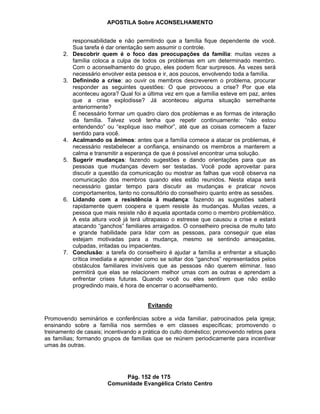 APOSTILA Sobre ACONSELHAMENTO
Pág. 152 de 175
Comunidade Evangélica Cristo Centro
responsabilidade e não permitindo que a família fique dependente de você.
Sua tarefa é dar orientação sem assumir o controle.
2. Descobrir quem é o foco das preocupações da família: muitas vezes a
família coloca a culpa de todos os problemas em um determinado membro.
Com o aconselhamento do grupo, eles podem ficar surpresos. Às vezes será
necessário envolver esta pessoa e ir, aos poucos, envolvendo toda a família.
3. Definindo a crise: ao ouvir os membros descreverem o problema, procurar
responder as seguintes questões: O que provocou a crise? Por que ela
aconteceu agora? Qual foi a última vez em que a família esteve em paz, antes
que a crise explodisse? Já aconteceu alguma situação semelhante
anteriormente?
É necessário formar um quadro claro dos problemas e as formas de interação
da família. Talvez você tenha que repetir continuamente: “não estou
entendendo” ou “explique isso melhor”, até que as coisas comecem a fazer
sentido para você.
4. Acalmando os ânimos: antes que a família comece a atacar os problemas, é
necessário restabelecer a confiança, ensinando os membros a manterem a
calma e transmitir a esperança de que é possível encontrar uma solução.
5. Sugerir mudanças: fazendo sugestões e dando orientações para que as
pessoas que mudanças devem ser testadas. Você pode aproveitar para
discutir a questão da comunicação ou mostrar as falhas que você observa na
comunicação dos membros quando eles estão reunidos. Nesta etapa será
necessário gastar tempo para discutir as mudanças e praticar novos
comportamentos, tanto no consultório do conselheiro quanto entre as sessões.
6. Lidando com a resistência à mudança: fazendo as sugestões saberá
rapidamente quem coopera e quem resiste às mudanças. Muitas vezes, a
pessoa que mais resiste não é aquela apontada como o membro problemático.
A esta altura você já terá ultrapasso o estresse que causou a crise e estará
atacando “ganchos” familiares arraigados. O conselheiro precisa de muito tato
e grande habilidade para lidar com as pessoas, para conseguir que elas
estejam motivadas para a mudança, mesmo se sentindo ameaçadas,
culpadas, irritadas ou impacientes.
7. Conclusão: a tarefa do conselheiro é ajudar a família a enfrentar a situação
crítica imediata e aprender como se soltar dos “ganchos” representados pelos
obstáculos familiares invisíveis que as pessoas não querem eliminar. Isso
permitirá que elas se relacionem melhor umas com as outras e aprendam a
enfrentar crises futuras. Quando você ou eles sentirem que não estão
progredindo mais, é hora de encerrar o aconselhamento.
Evitando
Promovendo seminários e conferências sobre a vida familiar, patrocinados pela igreja;
ensinando sobre a família nos sermões e em classes específicas; promovendo o
treinamento de casais; incentivando a prática do culto doméstico; promovendo retiros para
as famílias; formando grupos de famílias que se reúnem periodicamente para incentivar
umas às outras.
 