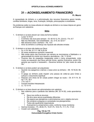 APOSTILA Sobre ACONSELHAMENTO
Pág. 153 de 175
Comunidade Evangélica Cristo Centro
31 – ACONSELHAMENTO FINANCEIRO
Pr. Mauro
A necessidade de dinheiro e a administração dos recursos financeiros geram tensão,
conflitos familiares, brigas, raiva, frustração, ambição, preocupações e ansiedades.
Os problemas estão na nossa atitude em relação ao dinheiro e na nossa inépcia em geriar
as finanças com sabedoria.
Bíblia
1. O dinheiro e os bens devem ser vistos de forma realista:
o Lucas 12:16-21
o O dinheiro não dura para sempre – Sl. 49:10-12, Pv. 23:4-5, I Tm. 6:7
o Não traz felicidade, nem estabilidade – Ec. 5:10, Sl. 52:5-7
o Não devemos amar o dinheiro – Hb. 13:5
o Amor ao dinheiro e confiança nas riquezas são atitudes erradas
2. O dinheiro e os bens são dados por Deus:
o Fp. 4:19 / Mc. 6:7-11 / Mt. 6:25-34
o Às vezes recebemos somente o essencial
o Não existe apoio das Escrituras que sempre se recompensa a fidelidade e a
generosidade do crente com riqueza e abundância – Hb. 11:32-40
o Vivemos dias de pregações exageradas sobre o tema prosperidade, onde
muitos se esquecem que Deus permite fomes, apertos financeiros, porém Ele
garante que suprirá o necessário – Devemos lembrar do “pão nosso de cada
dia.”
3. O dinheiro e os bens podem ser prejudiciais:
o Quando nos apegamos e damos o nosso amor ao dinheiro – Mt. 19:16-24, Mt.
6:24
o O apego ao dinheiro pode impedir uma pessoa de voltar-se para Cristo e
sufocar o crescimento espiritual
o Pessoas com ânsia de ter coisas podem chegar ao roubo – Dt. 8:11-14, Sl.
52:7, Pv. 30:7
o I Tm. 6:6-11
o Causam tensões interpessoais
o Lc. 12:13-15
4. O dinheiro e os bens devem ser administrados com sabdoria:
o Nos voltemos para a parábola dos talentos (Mt. 25:14-30), onde aprendemos
que:
Deus nos confia os recursos
Ele dá a seus servos quantidades diferentes
Ele espera que planejemos e administremos com o objetivo de lucro
Ele condena a preguiça e a ansiedade nos planejamentos
Todos são igualmente responsáveis
Avançamos ou emperramos a obra, conforme nossa mordomia
o Ganhos honestos – Pv. 28:20, Pv. 15:27, Pv. 10:9, Pv. 11:1, Pv. 17:23
o Investir com sabedoria
 
