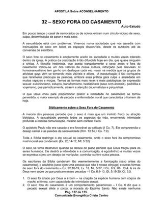 APOSTILA Sobre ACONSELHAMENTO
Pág. 157 de 175
Comunidade Evangélica Cristo Centro
32 – SEXO FORA DO CASAMENTO
Auto-Estudo
Em pouco tempo o casal de namorados ou de noivos entram num círculo vicioso de sexo,
culpa, determinação de parar e mais sexo.
A sexualidade está com problemas. Vivemos numa sociedade que nos assedia com
insinuações de sexo em todos os espaços disponíveis, desde os outdoors até às
conversas de escritório.
O sexo fora do casamento é amplamente aceito na sociedade e muitas vezes tolerado
dentro da igreja. A prática da coabitação é tão difundida hoje em dia, que quase ninguém
a critica. A filosofia hedonista, que aceita tranquilamente o sexo antes e fora do
casamento tornou-se um dos valores da nossa cultura, reforçado pela televisão. O
homossexualismo tem ganho um destaque cada vez maior na medida que os grupos de
ativistas gays vêm se tornando mais visíveis e ativos. A masturbação é tão corriqueira
que raramente preocupa as pessoas, embora essa prática gera culpa e ansiedade em
muitos rapazes e moças. Temos as formas mais raras e mais patológicas de expressão
sexual: exibicionismo, estupro, transformismo, bestialidade (sexo com animais), pedofilia e
voyerismo, que periodicamente, atraem a atenção de jornalistas e psiquiatras.
O que Deus criou para proporcionar prazer e intimidade no casamento se tornou
pervertido, o maior exemplo de pecado e enfermidade moral que caracteriza o homem de
hoje.
Biblicamente sobre o Sexo Fora do Casamento
A maioria das pessoas percebe que o sexo é mais que um instinto físico ou atração
biológica. A sexualidade permeia todos os aspectos da vida, envolvendo intimidade
profunda e intensa comunicação, mesmo sem contato físico.
O apóstolo Paulo não era casado e era favorável ao celibato (I Co. 7). Ele compreendia o
desejo carnal e as paixões da sensualidade (Rm. 13:14, I Co. 7:9).
Toda a Bíblia restringe o ato sexual ao casamento, onde o sexo fora do compromisso
matrimonial era condenado (Êx. 20:14-17, Mt. 5:32)
O sexo se torna destrutivo quando se desvia do plano perfeito que Deus traçou para os
seres humanos. Ele destrói a intimidade e a comunicação, é egocêntrico e muitas vezes
se expressa como um desejo de manipular, controlar ou ferir outra pessoa.
Os escritores da Bíblia condenam tão veementemente a fornicação (sexo antes do
casamento), o adultério (sexo com uma pessoa que não é nosso cônjuge) e outras formas
de sexo fora do casamento – Êx. 22:16-19, Lv. 18, Mt. 5:27, I Co. 6:9, Hb. 13:4. A ira de
Deus vem sobre os que praticam esses pecados – I Co. 6:9-10, Gl. 5:19-20, Cl. 3:5.
1. O sexo foi criado por Deus e é bom – na criação da espécie humana com corpos de
macho e fêmea, com capacidade de intimidade sexual.
2. O sexo fora do casamento é um comportamento pecaminoso – I Co. 6 diz que o
pecado sexual afeta o corpo, a morada do Espírito Santo. Não existe nenhuma
 