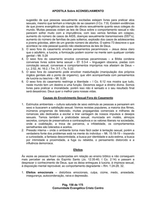 APOSTILA Sobre ACONSELHAMENTO
Pág. 158 de 175
Comunidade Evangélica Cristo Centro
sugestão de que pessoas sexualmente excitadas estejam livres para praticar atos
sexuais, mesmo que tenham a intenção de se casarem (I Co. 7:9). Existem evidências
de que jovens evangélicos são quase tão ativos sexualmente quanto seus colegas do
mundo. Muitas pessoas violam as leis de Deus sobre o comportamento sexual e não
parecem sofrer muito com a imprudência, com isso vemos famílias em colapso,
aumento do número de casos de AIDS, doenças sexualmente transmissíveis (DST’s),
aumento do número de famílias de pais solteiros, explosão dos casos de adolescentes
e jovens grávidas, além de um grande número de abortos. O salmo 73 descreve o que
acontece na vida pessoal quando não obedecemos às leis de Deus.
3. O sexo fora do casamento envolve pensamentos pecaminosos – Jesus deixa claro
que o adultério, a luxúria, a fornicação podem ocorrer na mente sem qualquer contato
genital – Mt. 5:28
4. O sexo fora do casamento envolve conversas pecaminosas – a Bíblia condena
conversas livres sobre tema sexual – Ef. 5:3-4 – linguagem obscena, piadas com
conotação sexual, conversas e comportamentos impróprios nos afastam de Deus –
Lc. 2:52, At. 16:2, I Tm. 3:7, I Ts. 5:22.
5. O sexo fora do casamento pode envolver masturbação (manipulação dos próprios
órgãos genitais até o ponto de orgasmo), que vêm acompanhada com pensamentos
de luxúria ou lascívia – Mt. 5:28
6. O sexo fora do casamento restringe a liberdade – I Co. 6:12 nos mostra que tudo,
neste mundo tem um destino e uma função. Devemos seguir a diretriz divina. Somos
livres para praticar a imoralidade, porém isso não é sensato e o seu resultado final
será desastroso. Deus quer o melhor para nossas vidas.
Causas do Envolvimento Sexual Fora do Casamento
1. Estímulos ambientais – cultura saturada de sexo estimula as pessoas a pensarem em
sexo e buscarem a satisfação sexual. Vemos revistas populares, a maioria dos filmes,
inúmeros programas de televisão, muitas propagandas comerciais e milhares de
romances são dedicados a excitar e tirar vantagem de nossos impulsos e desejos
sexuais. Temos também a praticidade sexual, municiada em motéis, almoços
secretos, compra de preservativos e contraceptivos e os valores liberais na sociedade,
onde a coabitação, a troca de parceiros, a infidelidade, os comportamentos
semelhantes são tolerados e aceitos.
2. Pressão interna – onde o ambiente torna mais fácil ceder à tentação sexual, porém a
verdadeira fonte dos problemas está na mente do indivíduo – Mt. 15:18-19 – trazendo
a curiosidade, a fantasia descontrolada, a busca por identidade e auto-estima, a busca
por intimidade e proximidade, a fuga ou rebeldia, o pensamento distorcido e a
influência demoníaca.
Efeitos
Às vezes as pessoas ficam cauterizadas em relação ao ensino bíblico e não conseguem
mais perceber os alertas do Espírito Santo (Jo. 12:35-40, I Co. 2:14) e passam a
desprezar o conhecimento de Deus, que os deixa entregues à luxúria, à impireza sexual,
à disposição mental reprovável, ao comportamento degradante – Rm. 1:24-28, 32.
1. Efeitos emocionais – distúrbios emocionais, culpa, ciúme, medo, ansiedade,
insegurança, autocondenação, raiva e depressão.
 