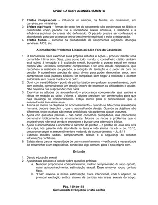 APOSTILA Sobre ACONSELHAMENTO
Pág. 159 de 175
Comunidade Evangélica Cristo Centro
2. Efeitos interpessoais – influencia no namoro, na família, no casamento, em
carreiras, em ministérios.
3. Efeitos espirituais – formas de sexo fora do casamento são condenadas na Bíblia e
qualificadas como pecado. Se a imoralidade sexual continua, a vitalidade e a
influência espiritual do crente vão definhando. O pecado precisa ser confessado e
abandonado para que a pessoa tenha crescimento espiritual e evite a estagnação.
4. Efeitos físicos – aumento da probabilidade de nascimentos ilegítimos, doenças
venéreas, AIDS, etc.
Aconselhando Problemas Ligados ao Sexo Fora do Casamento
1. O Conselheiro deve examinar suas próprias atitudes e ações – procurar manter uma
comunhão íntima com Deus, pois como todo mundo, o conselheiro cristão também
está sujeito à tentação e à excitação sexual, buscando a pureza sexual em nossa
própria vida. Devemos demonstrar compreensão e ter uma atitude compassiva, que
reconhece a realidade do pecado, a sedução da tentação e o poder da cura do
perdão. O conselheiro precisa da ajuda divina para poder demonstrar amor, sem
comprometer seus padrões bíblicos, ter compaixão sem negar a realidade e exercer
autoridade sem querer machucar o outro.
2. Ouvir com sensibilidade – ponto de partida básico em qualquer aconselhamento, ouvir
com atenção, demonstrando um desejo sincero de entender as dificuldades e ajudar.
Não devemos nos surpreender com nada.
3. Examinar as atitudes do aconselhando – procurando compreender seus valores e
idéias em relação ao sexo. Valores e atitudes precisam ser confrontados para que
haja mudança de comportamento. Esteja atento para o conhecimento que o
aconselhando tem sobre sexo.
4. Tenha em mente os objetivos do aconselhamento – quando se lida com a sexualidade
humana, procure descobrir o que o aconselhando deseja. Quando os objetivos são
diferentes, onde os alvos são metas antibíblicas não podemos ajudar os outros.
5. Ajuda com questões práticas – não dando conselhos precipitados, mas procurando
demonstrar biblicamente os ensinamentos. Mostre os riscos e problemas que o
aconselhando não está vendo e encoraje-o a buscar uma alternativa bíblica.
6. Ajude o aconselhando a encontrar o caminho do perdão – o perdão de Deus nos livra
da culpa, nos garante vida abundante na terra e vida eterna no céu – Jo. 10:10,
procurando seguir o arrependimento e mudando de comportamento – Jo. 8:11
7. Estimule atitudes sadias, comportamento cristão e a segurança de receber
informações confiáveis.
8. Esteja atento para a necessidade de um encaminhamento – verificando a necessidade
de encaminhar a um especialista, sendo isso algo comum, para o seu próprio bem.
Evitando
1. Dando educação sexual
2. Ajudando as pessoas a decidir sobre questões práticas:
a. Namorar proporciona companheirismo, melhor compreensão do sexo oposto,
maior autoconhecimento, estimulação sexual. Deve envolver pouco contato
físico.
b. “Ficar” envolve a mútua estimulação física intencional, com o objetivo de
provocar excitação erótica através de carícias nas áreas sexuais do corpo.
 