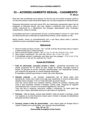 APOSTILA Sobre ACONSELHAMENTO
Pág. 161 de 175
Comunidade Evangélica Cristo Centro
33 – ACONSELHAMENTO SEXUAL - CASAMENTO
Pr. Mauro
Sexo tem sido considerado como apenas um dos fios que une marido e esposa, porém é
um dos fios centrais e está intimamente ligado com os outros aspectos do relacionamento.
Pesquisas demonstram que pelo menos 50% dos casamentos apresentam algum tipo de
desajuste ou disfunção sexual. Com isso, aliados a problemas mais comuns como o
conflito matrimonial ou o afastamento dos cônjuges, desencadeam raiva, frustração,
ressentimento, medos ou tensão.
A sociedade atual leva a pensamentos de que a promiscuidade é comum e o sexo deve
ser desenvolvido para a obtenção de experiências eróticas, sendo casados ou não.
Nesse sentido, vamos no aconselhamento com o que Deus coloca sobre o assunto,
contrários ao que a sociedade prega ou estabelece.
Biblicamente
1. Sexo foi criado por Deus e é bom – Gn. 1:27-28, 2:24-25. No princípio havia a nudez e
a determinação para o relacionamento.
2. Sexo é para procriação e prazer – Gn. 4:1 / Ct. 7:1-10 / Pv. 5:18-19 / I Co. 7:2-5
3. Sexo é para o casamento – Gn. 2:24 / Mt. 19:4-6 / I Co. 7:1-9 / I Ts. 4:1-8
4. A imoralidade sexual é condenada, pois Deus quer nos proteger – I Ts. 4:1-8 / II Tm.
2:22 / Pv. 5:1-11, 20, 23 / Pv. 6:23-33 / Pv. 7:5-27
Causas dos Problemas
1. Falta de informação, conceitos errados e tabús – geralmente aprendidos com
piadas, programas de TV, filmes de sexo, artigos de revistas, educação sexual na
escola. As pessoas se tornam confusas, desinformadas, com expectativas erradas,
com vergonha de perguntar ou criando fantasias distorcidas.
É necessário entender que homem e mulher são muito diferentes.
2. Atitudes culturais – por exemplo, antigamente não se falava sobre sexo
abertamente, muitos viam o sexo como algo sujo; atualmente, é comum se falar sobre
relações extra-conjugais, a TV e a mídia estimulam ao prazer sexual.
Com isso vemos jovens com impulsos intensos, difíceis de controlar, atiçados pela
mídia e pela sociedade, levados à tentação, criando culpa, chegando ao orgasmo
mais depressa que o comum e se tornando egocêntricos, sem amor.
Tudo isso leva a vergonha, autocrítica, solidão e ocasionam, na maior parte das
vezes, para o rapaz, ejaculação precoce ou até mesmo a impotência.
3. Estresse – falta de desejo, ansioso pelo trabalho, medo de perder o emprego, queda
nos negócios ou na área financeira, trazem para o homem a redução de testosterona
(principal hormônio masculino).
4. Cansaço, pressa e falta de oportunidade – sexo requer gasto de energia física e
mental. Cuidado com a privacidade, com crianças nas proximidades.
 