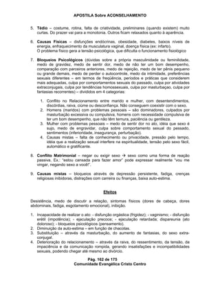APOSTILA Sobre ACONSELHAMENTO
Pág. 162 de 175
Comunidade Evangélica Cristo Centro
5. Tédio – costume, rotina, falta de criatividade, preliminares (quando existem) muito
curtas. Do prazer vai para a monotonia. Outros ficam relaxados quanto à aparência.
6. Causas Físicas – disfunções endócrinas, obesidade, diabetes, baixos níveis de
energia, enfraquecimento da musculatura vaginal, doença física (ex: infarto).
O problema físico gera a tensão psicológica, que dificulta o funcionamento fisiológico
7. Bloqueios Psicológicos (dúvidas sobre a própria masculinidade ou feminilidade,
medo de gravidez, medo de sentir dor, medo de não ter um bom desempenho,
comparação com parceiros anteriores, medo de rejeição, medo de ter pênis pequeno
ou grande demais, medo de perder o autocontrole, medo da intimidade, preferências
sexuais diferentes – em termos de freqüência, períodos e práticas que considerem
mais adequadas, culpa por comportamentos sexuais do passado, culpa por atividades
extraconjugais, culpa por tendências homossexuais, culpa por masturbaçao, culpa por
fantasias recorrentes) – divididos em 4 categorias:
1. Conflito no Relacionamento entre marido e mulher, com desentendimentos,
discórdias, raiva, ciúme ou desconfiança. Não conseguem coexistir com o sexo.
2. Homens (maridos) com problemas pessoais – são dominadores, culpados por
masturbação excessiva ou compulsiva, homens com necessidade compulsiva de
ter um bom desempenho, que não têm ternura, paciência ou gentileza.
3. Mulher com problemas pessoais – medo de sentir dor no ato, idéia que sexo é
sujo, medo de engravidar, culpa sobre comportamento sexual do pessado,
sentimentos (inferioridade, insegurança, perturbação).
4. Causas mistas – falta de conhecimento ou privacidade, pressão pelo tempo,
idéia que a realização sexual interfere na espiritualidade, tensão pelo sexo fácil,
automático e gratificante.
8. Conflito Matrimonial – negar ou exigir sexo sexo como uma forma de reação
passiva. Ex.: “estou cansada para fazer amor” pode expressar realmente “vou me
vingar, negando sexo a você!”.
9. Causas mistas – bloqueios através de depressão persistente, fadiga, crenças
religiosas inibidoras, distrações com carreira ou finanças, baixa auto-estima.
Efeitos
Desistência, medo de discutir a relação, sintomas físicos (dores de cabeça, dores
abdominais, fadiga, esgotamento emocional), inibição.
1. Incapacidade de realizar o ato: - disfunção orgástica (frigidez); - vaginismo; - disfunção
erétil (impotência); - ejaculação precoce; - ejaculação retardada; dispareunia (ato
doloroso); - bloqueios psicológicos (pensamento).
2. Diminuição da auto-estima – em função de chacotas.
3. Substituição – através da masturbação, do aumento de fantasias, do sexo extra-
conjugal.
4. Deterioração do relacionamento – através da raiva, do ressentimento, da tensão, da
impaciência e da comunicação rompida, gerando insatisfações e incompatibilidades
sexuais, podendo chegar até mesmo ao divórcio.
 