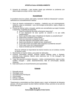 APOSTILA Sobre ACONSELHAMENTO
Pág. 163 de 175
Comunidade Evangélica Cristo Centro
5. Aumento da motivação – para aqueles casais que enfrentam os problemas com
determinação de corrigir e tornar o sexo melhor.
Aconselhando
O conselheiro deve ter cuidado, estar alerta, mantendo “distância interpessoal” e sempre
verificando se o aconselhamento é sedutor.
1. Ouça de maneira compreensiva e receptiva – (sabendo que virá constrangimento,
vergonha, culpa ou ansiedade) – use a terminologia correta (pênis, vagina, relação ou
ato sexual, etc.)
2. Procure se informar sobre a situação, pedindo aos aconselhados que sejam honestos
e específicos. Sugestões de perguntas:
a. Quais os problemas que estão enfrentando nessa área?
b. O que esperavam de sexo quando se casaram e no que estão
desapontados?
c. Qual a opinião deles sobre a freqüência da relações ou posições/locais?
d. Quem toma a iniciativa? Como é feito?
e. Como se comunicam a respeito do sexo?
f. Onde eles obtiveram informações sobre o sexo?
g. Quais suas atitudes em relação ao sexo, atualmente?
h. O que eles acham que podem estar causando os problemas sexuais?
i. Fora o sexo, como vai o relacionamento?
j. Quais as tensões que tem enfrentado?
Deve ser verificado se responderam da mesma maneira e se um condena, humilha
ou domina o outro.
3. Recomendar um exame médico, pois podem ter disfunções.
4. Fornecer informações precisas, tentando explicar detalhes sobre a fisiologia,
indicando livros, palestras, falando sobre exercícios (Ler “O Ato Conjugal”), dar
informações bíblicas.
5. Tratar dos assuntos correlatos: bloqueios – medos, constrangimentos, culpa ou raiva;
conflitos conjugais – poder, desentendimentos, falta de comunicação; atitudes
inibidoras.
6. Estar atento para um encaminhamento para especialistas.
Evitando
1. Educação sexual
2. Orientação moral
3. Aconselhamento Pré-Nupcial
4. Comunicação
5. Esforço e higiente
6. Encontro de Casais
“Experimentar a proximidade que Deus planejou para o casal, se libertando de bloqueios
sexuais, a fim de que possam se amar melhor e também a Deus, servindo um ao outro de
forma mais eficaz”.
 