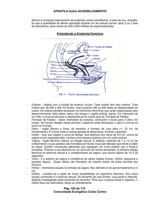 APOSTILA Sobre ACONSELHAMENTO
Pág. 165 de 175
Comunidade Evangélica Cristo Centro
- Sêmen é composto basicamente de proteínas, sendo semelhante, à clara de ovo. Acredita-
se que a quantidade de sêmen ejaculado durante um ato sexual normal, após 2 ou 3 dias
de abstinência, deva conter de 250 a 500 milhões de espermatozóides.
Entendendo a Anatomia Feminina
- Ovários - órgãos com a função de produzir óvulos. Toda mulher tem dois ovários. Toda
mulher tem de 300 a 400 mil óvulos, mas somente 300 ou 400 deles se desprenderão do
ovário. Os ovários também produzem os hormônios femininos que serão responsáveis pelo
desenvolvimento dela (seios, pelos nos braços e região púbica, bacia). Em intervalos de
um mês, o óvulo amadurece e desprende-se do ovário para as Trompas de Falópio.
- Trompas de Falópio - tubos chamados de ovidutos, conduzem o óvulo para o útero (72
horas). Se houver relação nesse período o esperma pode atravessar o útero e unir-se ao
óvulo na Trompa.
- Útero - órgão fibroso e firme, do tamanho e formato de uma pêra (+- 10 cm. de
comprimento). É o local onde a criança gerada se desenvolve, durante a gravidez.
- Uretra - duto que expele a urina da bexiga. Sua abertura fica cerca de 3,5 cm. acima da
vagina e bem separada dela. Lembra uma pequena bolinha com um corte vertical.
- Vagina - órgão feminino básico na relação sexual. É elástica, medindo de 7 a 12 cm de
comprimento e suas paredes são formadas por tecido muscular delicado que tende a ceder
ao toque. Contém minúsculas glândulas que segregam um muco próprio que a limpa e
umedece. Próximo a sua abertura há um acúmulo de nervos sensoriais. A primeira reação
feminina ao estímulo sexual é o umedecimento da vagina, que ocorre depois de 10 a 30
segundos.
- Vulva - é o exterior da vagina e compõe-se de vários órgãos (hímen, clitóris, pequenos e
grandes lábios). Esses lábios são formados do mesmo tecido da bolsa escrotal dos
homens.
- Hímen - membrana situada na entrada da vagina. Seu diâmetro é de aproximadamente 2,5
cm.
- Clitóris - constituí-se a parte de maior sensibilidade do organismo feminino. Sua única
função conhecida é o estímulo sexual. Do tamanho de uma ervilha, cuja ponta é redonda.
Quando massageado pode aumentar de tamanho. Para que a esposa atinja o orgasmo, o
clitóris deve ser estimulado, direto ou indiretamente.
 