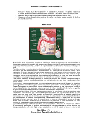 APOSTILA Sobre ACONSELHAMENTO
Pág. 166 de 175
Comunidade Evangélica Cristo Centro
- Pequenos lábios - duas dobras paralelas de tecidos lisos, macios e sem pêlos, encobrindo
o clitóris. Ao estímulo sexual se avolumam até atingir 2 a 3 vezes o seu tamanho normal.
- Grandes lábios - são externos aos pequenos e não tão sensíveis quanto eles.
- Orgasmo - clímax do estímulo emocional da mulher na relação sexual, seguido de declínio
gradual do estímulo.
Vasectomia
A vasectomia é um procedimento cirúrgico de esterilização simples e seguro no qual são seccionados os
ductos deferentes de modo a impedir que os espermatozóides produzidos nos testículos passem para a uretra
e sejam expelidos na ejaculação. A ausência de espermatozóides no sêmen torna impossível a fertilização do
óvulo.
A decisão de adotar a vasectomia como método contraceptivo é voluntária e consciente por parte do homem
e/ou casal, mas são imprescindíveis o aconselhamento e a orientação de um médico quanto a suas
implicações. O homem deve ser informado de que a vasectomia, muito segura como contraceptiva, é ainda
um método de difícil reversibilidade, isto é, se houver desejo de paternidade após vários anos da cirurgia
(geralmente quando o paciente assume outro relacionamento estável ou há morte dos filhos) é grande a
probabilidade de que o procedimento para retorno da fertilidade não seja bem-sucedido.
Uma medida preventiva ao efeito definitivo da esterilização consiste em congelar o esperma antes da
vasectomia para posterior reprodução assistida, mas esta alternativa tem alto custo e está disponível em
poucas cidades.
Em princípio, a vasectomia está indicada para homens bastante seguros de que não desejam ter filhos (não
querem garantir a descendência), para homens e/ou casais que tiveram o número de filhos desejado, para
casais que preferem um método mais simples de esterilização definitiva do que a laqueadura tubária na
mulher, e para homens e/ou casais que procuram um meio de evitar o risco de morte da mulher em gravidez
de alta complexidade ou a transmissão de patologias hereditárias aos descendentes.
No Brasil o artigo 10 da lei 9.263, que dispõe sobre os métodos de esterilização voluntária, estabelece que a
vasectomia é possível desde que o homem tenha plena capacidade civil, seja maior de 25 anos ou, pelo
menos, com dois filhos vivos. Deve também ser observado o prazo mínimo de sessenta dias entre a
manifestação da vontade e o ato cirúrgico, e que a opção de outros métodos contraceptivos não definitivos
seja disponibilizada ao paciente para desestimular a esterilização precoce. A vasectomia será procedida
desde que o homem assine um termo de consentimento; no caso de uniões estáveis ambos os cônjuges
devem estar em acordo. Recém-casados e divorciados que pretendem se casar novamente não estão
proibidos de passar pela cirurgia, mas são desaconselhados a aderir a este método.
O procedimento cirúrgico é feito em consultório, com anestesia local e dura cerca de vinte minutos. Utilizam-
se uma de duas abordagens: 1. por duas pequenas incisões com bisturi na pele do escroto por onde são
alcançados os ductos deferentes; 2. por punção que abre 2mm na pele do escroto por onde um instrumento é
 