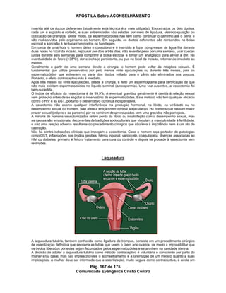 APOSTILA Sobre ACONSELHAMENTO
Pág. 167 de 175
Comunidade Evangélica Cristo Centro
inserido até os ductos deferentes (atualmente esta técnica é a mais utilizada). Encontrados os dois ductos,
cada um é exposto e cortado, e suas extremidades são seladas por meio de ligadura, eletrocoagulação ou
colocação de grampos. Deste modo, os espermatozóides não têm como continuar o caminho até o pênis e
são reabsorvidos pelo organismo do homem. Em seguida, os ductos deferentes são reinseridos na bolsa
escrotal e a incisão é fechada com pontos ou bandagem.
Em cerca de uma hora o homem deixa o consultório e é instruído a fazer compressas de água fria durante
duas horas no local da incisão, repousar por dois a três dias, não levantar peso por uma semana, usar cuecas
justas durante seis semanas para comprimir a bolsa escrotal e tomar um analgésico para aliviar a dor. Na
eventualidade de febre (>38ºC), dor e inchaço persistente, ou pus no local da incisão, retornar de imediato ao
médico.
Geralmente a partir de uma semana desde a cirurgia, o homem pode voltar às relações sexuais. É
fundamental que utilize preservativo por pelo menos vinte ejaculações ou durante três meses, pois os
espermatozóides que estiverem na parte dos ductos voltada para o pênis são eliminados aos poucos.
Portanto, o efeito contraceptivo não é imediato.
Após três meses ou vinte ejaculações, desde a cirurgia, é feito um espermograma para certificação de que
não mais existam espermatozóides no líquido seminal (azoospermia). Uma vez ausentes, a vasectomia foi
bem-sucedida.
O índice de eficácia da vasectomia é de 99,9%. A eventual gravidez geralmente é devida à relação sexual
sem proteção antes de se esgotar o reservatório de espermatozóides. Este método não tem qualquer eficácia
contra o HIV e as DST, portanto o preservativo continua indispensável.
A vasectomia não exerce qualquer interferência na produção hormonal, na libido, na virilidade ou no
desempenho sexual do homem. Não afeta a ereção nem diminui a ejaculação. Há homens que relatam maior
prazer sexual (próprio e da parceira) por se sentirem despreocupados com uma gravidez não planejada.
A minoria de homens vasectomizados refere perda da libido ou insatisfação com o desempenho sexual, mas
as causas são emocionais, decorrentes de tradições socioculturais que vinculam a masculinidade à fertilidade,
e não uma reação adversa resultante do procedimento cirúrgico que não leva à impotência nem é um ato de
castração.
Não há contra-indicações clínicas que impeçam a vasectomia. Caso o homem seja portador de patologias
como DST, inflamações nos órgãos genitais, hérnia inguinal, varicocele, coagulopatia, doenças associadas ao
HIV ou diabetes, primeiro é feito o tratamento para cura ou controle e depois se procede à vasectomia sem
restrições.
Laqueadura
A laqueadura tubária, também conhecida como ligadura de trompas, consiste em um procedimento cirúrgico
de esterilização definitiva que secciona as tubas que unem o útero aos ovários, de modo a impossibilitar que
os óvulos liberados por estes sejam fecundados pelos espermatozóides e se aninhem na cavidade uterina.
A decisão de adotar a laqueadura tubária como método contraceptivo é voluntária e consciente por parte da
mulher e/ou casal, mas são imprescindíveis o aconselhamento e a orientação de um médico quanto a suas
implicações. A mulher deve ser informada que a esterilização, muito segura como contraceptiva, é ainda um
 