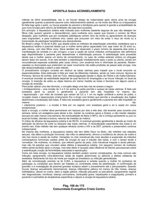 APOSTILA Sobre ACONSELHAMENTO
Pág. 168 de 175
Comunidade Evangélica Cristo Centro
método de difícil reversibilidade, isto é, se houver desejo de maternidade após vários anos da cirurgia
(geralmente quando a paciente assume outro relacionamento estável, ou há morte dos filhos ou a laqueadura
foi feita logo após o parto, ou houve pressão do parceiro e familiares para operar) é grande a probabilidade de
que nova cirurgia para retorno da fertilidade não seja bem-sucedida.
Em princípio, a laqueadura tubária está indicada para mulheres bastante seguras de que não desejam ter
filhos (não querem garantir a descendência), para mulheres e/ou casais que tiveram o número de filhos
desejado, para mulheres que por condições patológicas correm risco de morte ou agravamento de doenças
caso engravidem, e para mulheres e/ou casais que procuram um meio de evitar o risco de morte ou a
transmissão de patologias hereditárias aos descendentes.
No Brasil o artigo 10 da lei 9.263, que dispõe sobre os métodos de esterilização voluntária, estabelece que a
laqueadura tubária é possível desde que a mulher tenha plena capacidade civil, seja maior de 25 anos ou,
pelo menos, com dois filhos vivos. Deve também ser observado o prazo mínimo de sessenta dias entre a
manifestação da vontade e o ato cirúrgico, e que a opção de outros métodos contraceptivos não definitivos
seja disponibilizada à paciente para desestimular a esterilização precoce. A esterilização será procedida
desde que a mulher assine um termo de consentimento; no caso de uniões estáveis ambos os cônjuges
devem estar em acordo. A lei veta também a esterilização imediatamente após o parto ou aborto, exceto em
circunstâncias especiais avaliadas pelo corpo clínico, com anuência livre e informada da paciente. Recém-
casadas ou divorciadas que pretendem se casar novamente não estão proibidas de passar pela cirurgia, mas
são desaconselhadas a aderir a este método.
O procedimento cirúrgico consiste em obstruir as tubas uterinas para impedir que o óvulo encontre os
espermatozóides. Esta obstrução é feita por meio de diferentes métodos, sendo os mais comuns: técnica de
Pomeroy, técnica de Uchida, anel de Yoon, eletrocoagulação bipolar e clipes de Filshie e de Hulka-Clemens.
A eventual reversão da esterilidade depende de qual técnica foi empregada e se houve infecção no local da
cirurgia. A inserção de anéis ou clipes lesiona em menor medida as tubas e favorece em alguns casos a
cirurgia de reversão.
Para poder aplicar uma das técnicas, o cirurgião elege uma das vias de acesso a seguir:
• minilaparotomia – uma incisão de 3 a 5 cm acima do púbis permite o acesso às tubas uterinas. É feita sob
anestesia geral ou parcial e geralmente a paciente tem alta hospitalar no mesmo dia;
• laparoscopia – por meio de incisões que variam de 0,5 a 1 cm na região umbilical e acima do púbis, o
cirurgião insere o laparoscópio (instrumento fino e longo com lentes) que permite a visualização dos órgãos
abdominais e localização das tubas. É feita sob anestesia geral e geralmente a paciente tem alta hospitalar no
mesmo dia;
• colpotomia posterior – a incisão é feita por via vaginal, com anestesia geral e só é usada em casos
excepcionais.
Após a cirurgia, a mulher deve permanecer em repouso por dois a três dias, não levantar peso durante uma
semana, tomar um analgésico para aliviar a dor, manter os curativos secos e limpos, e não manter relações
sexuais por pelo menos uma semana. Na eventualidade de febre (>38ºC), dor e inchaço persistente ou pus no
local da incisão, diarréia e tontura, retornar de imediato ao médico.
O índice de eficácia da laqueadura tubária é de 99,5%. A eventual gravidez geralmente é devida ao modo de
aplicação da técnica de corte ou bloqueio das tubas uterinas. A recanalização espontânea das tubas é um
evento raro. Este método não tem qualquer eficácia contra o HIV e as DST, portanto o preservativo continua
indispensável.
Na maioria das mulheres, a laqueadura tubária não tem efeito físico na libido, não interfere nas relações
sexuais, não altera a produção hormonal, não influi no aleitamento, diminui a incidência de câncer de ovário e
não traz riscos à saúde da mulher. Variações no ciclo menstrual são mais devidas à suspensão de métodos
contraceptivos hormonais usados antes da cirurgia do que à oclusão das tubas, e com o tempo tende a
normalizar. Há mulheres, no entanto, que referem ganho de peso, ciclo menstrual irregular e dores pélvicas,
mas não há estudos que vinculem estes efeitos à laqueadura tubária. Um pequeno número de mulheres
refere perda da libido após a cirurgia, mas este efeito é causado pela influência de fatores psicossociais sobre
a esterilização (noção de feminilidade associada à reprodução).
Como em toda cirurgia, na laqueadura tubária também podem ocorrer complicações. As mais comuns são
infecção, sangramento intra-abdominal, lesão de órgãos abdominais ou pélvicos e efeitos colaterais da
anestesia. Raramente há risco de morte por reação ao anestésico ou infecção generalizada.
Além da normatização prevista na lei 9.263, a laqueadura é evitada quando a mulher for portadora de
patologias ou condições que devem ser tratadas ou controladas antes da esterilização. A confirmação de
gravidez e a investigação de possível gravidez ectópica adiam o procedimento até o pós-puerpério. Quando
houver doença sexualmente transmissível, doença inflamatória pélvica há menos de três meses, doença
trofoblástica, câncer no ovário, útero e região pélvica, infecção pós-parto ou pós-aborto, sangramento vaginal
não diagnosticado, trombose, doença coronariana, cardiopatia grave, hepatopatia e coagulopatia, primeiro a
paciente é submetida às terapêuticas específicas e depois à cirurgia de laqueadura tubária.
 