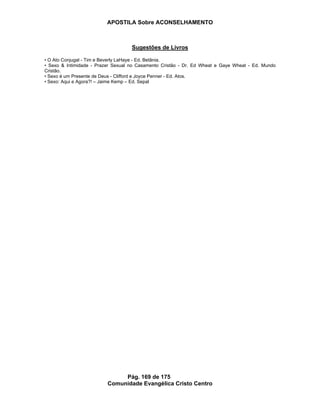 APOSTILA Sobre ACONSELHAMENTO
Pág. 169 de 175
Comunidade Evangélica Cristo Centro
Sugestões de Livros
• O Ato Conjugal - Tim e Beverly LaHaye - Ed. Betânia.
• Sexo & Intimidade - Prazer Sexual no Casamento Cristão - Dr. Ed Wheat e Gaye Wheat - Ed. Mundo
Cristão.
• Sexo é um Presente de Deus - Clifford e Joyce Penner - Ed. Atos.
• Sexo: Aqui e Agora?! – Jaime Kemp – Ed. Sepal
 