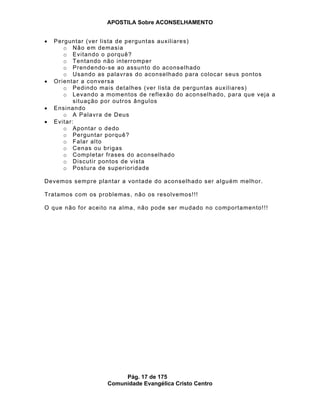 APOSTILA Sobre ACONSELHAMENTO
Pág. 17 de 175
Comunidade Evangélica Cristo Centro
Perguntar (ver lista de perguntas auxiliares)
o Não em demasia
o Evitando o porquê?
o Tentando não interromper
o Prendendo-se ao assunto do aconselhado
o Usando as palavras do aconselhado para colocar seus pontos
Orientar a conversa
o Pedindo mais detalhes (ver lista de perguntas auxiliares)
o Levando a momentos de reflexão do aconselhado, para que veja a
situação por outros ângulos
Ensinando
o A Palavra de Deus
Evitar:
o Apontar o dedo
o Perguntar porquê?
o Falar alto
o Cenas ou brigas
o Completar frases do aconselhado
o Discutir pontos de vista
o Postura de superioridade
Devemos sempre plantar a vontade do aconselhado ser alguém melhor.
Tratamos com os problemas, não os resolvemos!!!
O que não for aceito na alma, não pode ser mudado no comportamento!!!
 