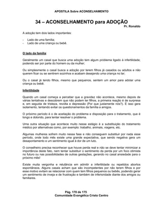 APOSTILA Sobre ACONSELHAMENTO
Pág. 170 de 175
Comunidade Evangélica Cristo Centro
34 – ACONSELHAMENTO para ADOÇÃO
Pr. Ronaldo
A adoção tem dois lados importantes:
- Lado de uma família;
- Lado de uma criança ou bebê.
O lado da família:
Geralmente um casal que busca uma adoção tem algum problema ligado à infertilidade;
podendo ser por parte do homem ou da mulher;
Ou simplesmente o casal busca a adoção por terem filhos já casados ou adultos e não
querem ficar ou se sentirem sozinhos e acabam desejando uma criança no lar;
Ou o casal já tendo filhos, mesmo que pequenos, sentem um amor para adotar uma
criança ou bebê.
Infertilidade
Quando um casal começa a perceber que a gravidez não acontece, mesmo depois de
várias tentativas e descobrem que não podem ter filhos, a primeira reação é de surpresa
e, em seguida de tristeza, revolta e depressão (Por que justamente nós?). E isso gera
isolamento, tentando evitar os questionamentos da família e amigos.
O próximo período é o de aceitação do problema e disposição para o tratamento, que é
longo e dolorido, para tentar resolver o problema.
Uma outra situação que acontece muito nesse estágio é a substituição do tratamento
médico por alternativas como, por exemplo: trabalho, animais, viagens, etc.
Algumas mulheres sofrem muito nessa fase e não conseguem substituir por nada esse
período, onde todo mês existe uma grande expectativa, que sendo negativa gera um
desapontamento e um sentimento igual à dor de um luto.
O conselheiro precisa reconhecer que houve perda real e não se deve tentar minimizar a
importância deste fato, nem tentar substituir o sentimento da perda por um foco otimista
no futuro ou nas possibilidades de outras gestações, gerando no casal ansiedade para o
próximo mês!
Existe muita vergonha e relutância em admitir a infertilidade ou repetidos abortos
espontâneos. Alguns casais acham que são incompetentes por não terem filhos e por
esse motivo evitam se relacionar com quem tem filhos pequenos ou bebês, podendo gerar
um sentimento de inveja e de frustração e também de inferioridade diante dos amigos ou
familiares.
 