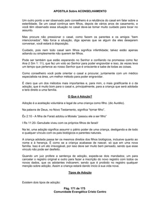 APOSTILA Sobre ACONSELHAMENTO
Pág. 171 de 175
Comunidade Evangélica Cristo Centro
Um outro ponto a ser observado pelo conselheiro é a relutância do casal em falar sobre a
esterilidade. Se um casal continua sem filhos, depois de vários anos de casamento, e
você têm observado essa situação no casal deve-se tomar muito cuidado para tocar no
assunto.
Mas procure não pressionar o casal, como fazem os parentes e os amigos “bem
intencionados”. Não force a situação, diga apenas que se algum dia eles desejarem
conversar, você estará à disposição.
Cuidado, pois nem todo casal sem filhos significa infertilidade; talvez estão apenas
adiando ou simplesmente não querem ter filhos.
Pode ser também que estão esperando no Senhor e confiando na promessa como fez
Ana (I Sm 1: 11), que fez um voto ao Senhor para poder engravidar e isso, às vezes leva
um tempo que pertence ao nosso Senhor que é onisciente e sabe de todas as coisas.
Como conselheiro você pode orientar o casal a procurar, juntamente com um médico
especialista na área, um melhor método para poder engravidar.
É claro que um dos métodos mais importantes e, para mim, o mais gratificante é o da
adoção, que é muito bom para o casal e, principalmente, para a criança que será adotada
e terá direito a uma família.
O Que é Adoção?
Adoção é a aceitação voluntária e legal de uma criança como filho. (dic Aurélio).
Na palavra de Deus, no Novo Testamento, significa “tornar filho”.
Êx 2:10 - A filha de Faraó adotou a Moisés “passou ele a ser filho”
I Rs 11:20- Genubate viveu com os próprios filhos de faraó!
Na lei, uma adoção significa assumir o pátrio poder de uma criança, desligando-a de todo
e qualquer vínculo com os pais biológicos e parentes naturais.
A criança adotada passa ter os mesmos direitos dos filhos biológicos, inclusive quanto ao
nome e à herança. É como se a criança acabasse de nascer, só que em uma nova
família. Isso é um ato irrevogável, por isso deve ser muito bem pensado, sendo que esse
vinculo não pode ser desfeito.
Quando um juiz profere a sentença de adoção, expede-se dois mandados; um para
cancelar o registro original e outro para fazer a inscrição do novo registro com todos os
novos dados, que os adotantes indicarem; sendo que é proibido no registro qualquer
menção sobre adoção. Assim a criança estará dando inicio à sua vida nova.
Tipos de Adoção
Existem dois tipos de adoção:
 
