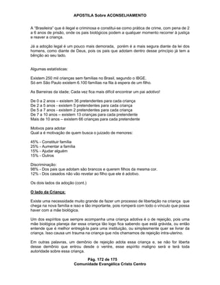 APOSTILA Sobre ACONSELHAMENTO
Pág. 172 de 175
Comunidade Evangélica Cristo Centro
A “Brasileira” que é ilegal e criminosa e constitui-se como prática de crime, com pena de 2
a 6 anos de prisão, onde os pais biológicos podem a qualquer momento recorrer à justiça
e reaver a criança.
Já a adoção legal é um pouco mais demorada, porém é a mais segura diante da lei dos
homens, como diante de Deus, pois os pais que adotam dentro desse princípio já tem a
bênção ao seu lado.
Algumas estatísticas:
Existem 250 mil crianças sem famílias no Brasil, segundo o IBGE.
Só em São Paulo existem 6.100 famílias na fila à espera de um filho.
As Barreiras da idade; Cada vez fica mais difícil encontrar um pai adotivo!
De 0 a 2 anos – existem 36 pretendentes para cada criança
De 2 a 5 anos - existem 5 pretendentes para cada criança
De 5 a 7 anos - existem 2 pretendentes para cada criança
De 7 a 10 anos – existem 13 crianças para cada pretendente
Mais de 10 anos – existem 66 crianças para cada pretendente
Motivos para adotar
Qual a é motivação de quem busca o juizado de menores:
45% - Constituir família
25% - Aumentar a família
15% - Ajudar alguém
15% - Outros
Discriminação:
98% - Dos pais que adotam são brancos e querem filhos da mesma cor.
12% - Dos casados não vão revelar ao filho que ele é adotivo.
Os dois lados da adoção (cont.)
O lado da Criança:
Existe uma necessidade muito grande de fazer um processo de libertação na criança que
chega na nova família e isso e tão importante, pois romperá com todo o vínculo que possa
haver com a mãe biológica.
Um dos espíritos que sempre acompanha uma criança adotiva é o de rejeição, pois uma
mãe biológica planeja dar essa criança tão logo fica sabendo que está grávida, ou então
entende que é melhor entregá-la para uma instituição, ou simplesmente quer se livrar da
criança. Isso causa um trauma na criança que nós chamamos de rejeição intra-uterino.
Em outras palavras, um demônio de rejeição adota essa criança e, se não for liberta
desse demônio que entrou desde o ventre, esse espírito maligno será e terá toda
autoridade sobre essa criança.
 