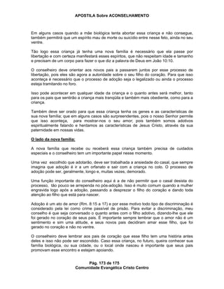 APOSTILA Sobre ACONSELHAMENTO
Pág. 173 de 175
Comunidade Evangélica Cristo Centro
Em alguns casos quando a mãe biológica tenta abortar essa criança e não consegue,
também permitirá que um espírito mau de morte ou suicídio entre nesse feto, ainda no seu
ventre.
Tão logo essa criança já tenha uma nova família é necessário que ela passe por
libertação e com certeza manifestará esses espíritos, que não respeitam idade e tamanho
e precisam de um corpo para fazer o que diz a palavra de Deus em João 10:10.
O conselheiro deve orientar aos novos pais a passarem juntos por esse processo de
libertação, pois eles são agora a autoridade sobre o seu filho do coração. Para que isso
aconteça é necessário que o processo de adoção seja o legalizado ou ainda o processo
esteja tramitando no foro.
Isso pode acontecer em qualquer idade da criança e o quanto antes será melhor, tanto
para os pais que sentirão a criança mais tranqüila e também mais obediente, como para a
criança.
Também deve ser orado para que essa criança tenha os genes e as características de
sua nova família; que em alguns casos são surpreendentes, pois o nosso Senhor permite
que isso aconteça, para mostrar-nos o seu amor; pois também somos adotivos
espiritualmente falando e herdamos as características de Jesus Cristo, através da sua
paternidade em nossas vidas.
O lado da nova família:
A nova família que recebe ou receberá essa criança também precisa de cuidados
especiais e o conselheiro tem um importante papel nesse momento.
Uma vez escolhido que adotarão, deve ser trabalhada a ansiedade do casal, que sempre
imagina que adoção é ir a um orfanato e sair com a criança no colo. O processo de
adoção pode ser, geralmente, longo e, muitas vezes, demorado.
Uma função importante do conselheiro aqui é a de não permitir que o casal desista do
processo, tão pouco se arrependa no pós-adoção. Isso é muito comum quando a mulher
engravida logo após a adoção, passando a desprezar o filho do coração e dando toda
atenção ao filho que está para nascer.
Adoção é um ato de amor (Rm. 8:15 a 17) e por esse motivo todo tipo de discriminação é
considerado pela lei como crime passível de prisão. Para evitar a discriminação, meu
conselho é que seja conversado o quanto antes com o filho adotivo, dizendo-lhe que ele
foi gerado no coração de seus pais. É importante sempre lembrar que o amor não é um
sentimento e sim uma atitude, e seus novos pais decidiram amar esse filho, que foi
gerado no coração e não no ventre.
O conselheiro deve lembrar aos pais de coração que esse filho tem uma história antes
deles e isso não pode ser escondido. Caso essa criança, no futuro, queira conhecer sua
família biológica, ou sua cidade, ou o local onde nasceu é importante que seus pais
promovam esse encontro e estejam apoiando.
 