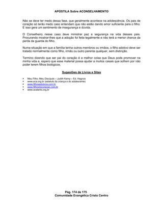 APOSTILA Sobre ACONSELHAMENTO
Pág. 174 de 175
Comunidade Evangélica Cristo Centro
Não se deve ter medo dessa fase, que geralmente acontece na adolescência. Os pais de
coração só terão medo caso entendam que não estão dando amor suficiente para o filho.
E isso gera um sentimento de insegurança e dúvida.
O Conselheiro nesse caso deve ministrar paz e segurança na vida desses pais.
Procurando mostrar-lhes que a adoção foi feita legalmente e não terá a menor chance da
perda da guarda do filho.
Numa situação em que a família tenha outros membros ou irmãos, o filho adotivo deve ser
tratado normalmente como filho, irmão ou outro parente qualquer, sem distinção.
Termino dizendo que ser pai do coração é a melhor coisa que Deus pode promover na
minha vida e, espero que esse material possa ajudar a muitos casais que sofrem por não
poder terem filhos biológicos.
Sugestões de Livros e Sites
Meu Filho, Meu Discípulo – Judith Kemp – Ed. Hagnos
www.eca.org.br (estatuto da criança e do adolescente)
www.filhosadotivos.com.br
www.filhosdocoracao.com.br
www.acalanto.org.br
 