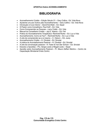 APOSTILA Sobre ACONSELHAMENTO
Pág. 175 de 175
Comunidade Evangélica Cristo Centro
BIBLIOGRAFIA
Aconselhamento Cristão – Edição Século 21 – Gary Collins - Ed. Vida Nova
Ajudando uns aos Outros pelo Aconselhamento – Gary Collins – Ed. Vida Nova
Introdução à Cura Interior – David Kornfield – Ed. Sepal
O Pastor como Conselheiro- Paul Hoff – Ed. Vida
Como Compreender as Pessoas – Larry Crabb – Ed. Vida
Manual do Conselheiro Cristão – Jay E. Adams – Ed. Fiel
Prática do Aconselhamento Terapêutico- Reinhold Ruthe – Ed. Luz e Vida
Aconselhamento, Como se Faz? – Reinhold Ruthe – Ed. Luz e Vida
A arte de compreender-se a si mesmo – C. Osborn – Ed. Juerp
Aconselhamento Cristão – H. Clinebel – Ed. Sinodal
A prática do Aconselhamento Pastoral – H. Clinebel – Ed. Sinodal
A arte da conversação pastoral – H. Faber & Van Der Schoot – Ed. Sinodal
Estudos e Apostilas – Prs. Sergio Leoto e Magali Leoto – Sepal
Apostila sobre Aconselhamento Pastoral – Pr. Mauro Zaffani Martins – Centro de
Capacitação Ministerial Cristo Centro
 
