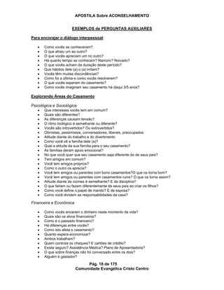 APOSTILA Sobre ACONSELHAMENTO
Pág. 18 de 175
Comunidade Evangélica Cristo Centro
EXEMPLOS de PERGUNTAS AUXILIARES
Para encorajar o diálogo interpessoal:
Como vocês se conheceram?
O que atraiu um ao outro?
O que vocês apreciam um no outro?
Há quanto tempo se conhecem? Namoro? Noivado?
O que vocês acham da duração deste período?
Que hábitos dele (a) o (a) irritam?
Vocês têm muitas discordâncias?
Como foi a última e como vocês resolveram?
O que vocês esperam do casamento?
Como vocês imaginam seu casamento há daqui 3/5 anos?
Explorando Áreas do Casamento:
Psicológica e Sociológica
Que interesses vocês tem em comum?
Quais são diferentes?
As diferenças causam tensão?
O ritmo biológico é semelhante ou diferente?
Vocês são introvertidos? Ou extrovertidos?
Otimistas, pessimistas, conversadores, liberais, preocupados
Atitude diante do trabalho e do divertimento
Como você vê a família dele (a)?
Qual a atitude da sua família para o seu casamento?
As famílias deram apoio emocional?
No que você quer que seu casamento seja diferente do de seus pais?
Tem amigos em comum?
Você tem amigos próprios?
Como o outro os aprecia?
Você tem amigos ou parentes com bons casamentos?O que os torna bom?
Você tem amigos ou parentes com casamentos ruins? O que os torna assim?
Atitude diante de ciúmes é semelhante? E da disciplina?
O que fariam ou fazem diferentemente de seus pais ao criar os filhos?
Como você define o papel de marido? E de esposa?
Como você dividem as responsabilidades da casa?
Financeira e Econômica
Como vocês encaram o dinheiro neste momento da vida?
Quais são os alvos financeiros?
Como é o passado financeiro?
Há diferenças entre vocês?
Como isto afeta o casamento?
Quanto espera economizar?
Ambos trabalham?
Quem controla os cheques? E cartões de crédito?
Existe seguro? Assistência Médica? Plano de Aposentadoria?
O que sobre finanças não foi conversado entre os dois?
Alguém é gastador?
 