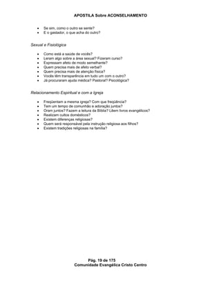 APOSTILA Sobre ACONSELHAMENTO
Pág. 19 de 175
Comunidade Evangélica Cristo Centro
Se sim, como o outro se sente?
E o gastador, o que acha do outro?
Sexual e Fisiológica
Como está a saúde de vocês?
Leram algo sobre a área sexual? Fizeram curso?
Expressam afeto de modo semelhante?
Quem precisa mais de afeto verbal?
Quem precisa mais de atenção física?
Vocês têm transparência em tudo um com o outro?
Já procuraram ajuda médica? Pastoral? Psicológica?
Relacionamento Espiritual e com a Igreja
Freqüentam a mesma igreja? Com que freqüência?
Tem um tempo de comunhão e adoração juntos?
Oram juntos? Fazem a leitura da Bíblia? Lêem livros evangélicos?
Realizam cultos domésticos?
Existem diferenças religiosas?
Quem será responsável pela instrução religiosa aos filhos?
Existem tradições religiosas na família?
 