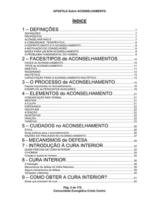 APOSTILA Sobre ACONSELHAMENTO
Pág. 2 de 175
Comunidade Evangélica Cristo Centro
ÍNDICE
1 – DEFINIÇÕES..........................................................................................................7
DEFINIÇÕES ...................................................................................................................................7
PROPÓSITOS .................................................................................................................................7
ACONSELHAR NÃO É ....................................................................................................................7
A COMUNIDADE TERAPÊUTICA..................................................................................................8
O ESPÍRITO SANTO E O ACONSELHAMENTO............................................................................8
A MOTIVAÇÃO DO CONSELHEIRO ..............................................................................................8
BASES PARA UM BOM ACONSELHAMENTO ..............................................................................9
O PROBLEMA FUNDAMENTAL DO HOMEM................................................................................9
2 – FACES/TIPOS de ACONSELHAMENTOS......................10
FACES do ACONSELHAMENTO..................................................................................................10
TIPOS de ACONSELHAMENTO ...................................................................................................11
DIRETIVO ......................................................................................................................................11
ROGERIANO .................................................................................................................................12
NOUTÉTICO ..................................................................................................................................13
CAPACITAÇÃO PARA O ACONSELHAMENTO NOUTÉTICO....................................................14
3 – O PROCESSO de ACONSELHAMENTO..........................15
Passos Importantes no Aconselhamento ......................................................................................16
EXEMPLOS de PERGUNTAS AUXILIARES.................................................................................18
4 – ELEMENTOS do ACONSELHAMENTO.............................21
COMUNICAÇÃO NÃO VERBAL....................................................................................................21
MENTIRA .......................................................................................................................................21
A CULPA........................................................................................................................................21
ESPERANÇA .................................................................................................................................22
DISCIPLINA ...................................................................................................................................22
ATENÇÃO......................................................................................................................................22
RESPOSTAS .................................................................................................................................22
ORAÇÃO........................................................................................................................................22
TAREFAS.......................................................................................................................................23
5 – CUIDADOS no ACONSELHAMENTO...................................26
ÉTICA.............................................................................................................................................26
Dicas práticas para o aconselhamento..........................................................................................26
RAZÕES DO FRACASSO NO ACONSELHAMENTO ..................................................................27
6 - MECANISMOS de DEFESA................................................................29
7 - INTRODUÇÃO À CURA INTERIOR..........................................32
QUEM PRECISA DE CURA INTERIOR........................................................................................32
O HOMEM......................................................................................................................................34
Criação e queda do homem...........................................................................................................35
8 - CURA INTERIOR..............................................................................................36
A Salvação .....................................................................................................................................36
Mecanismos de defesa da Velha Natureza ...................................................................................38
Alguns mecanismos de defesa ......................................................................................................39
Verdades x Mentiras ......................................................................................................................40
9 – COMO OBTER A CURA INTERIOR?.....................................41
Áreas que precisam de cura ..........................................................................................................42
 