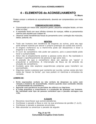 APOSTILA Sobre ACONSELHAMENTO
Pág. 21 de 175
Comunidade Evangélica Cristo Centro
4 – ELEMENTOS do ACONSELHAMENTO
Pr. Mauro
Podem compor o ambiente do aconselhamento, devendo ser compreendidos com muita
atenção:
COMUNICAÇÃO NÃO VERBAL
Comunicação por meios sutis, pequenos gestos, pequenas variações faciais, um leve
brilho no rosto.
A expressão facial com seus infinitos números de nuanças, reflete os pensamentos
internos para aqueles que a sabem ler.
Observar certas transferências físicas do pensamento como: contração dos músculos,
dedos, posturas, etc.
MENTIRA
Todo ser humano tem tendência de enganar os outros, pois seu ego
está sempre lutando por elevar o próprio prestígio as custas dos outros.
O engano inofensivo ou a mentirinha pode ser desastroso e levar a
enganar a si mesmo.
O ouvir do conselheiro não pode ser passivo, pois a passividade pode
levar a cumplicidade.
Amor não é simplesmente aceitar a pessoa como ela é. Na realidade é
desejar o aperfeiçoamento da pessoa e agir para isso.
A posição de que o conselheiro deve ser apenas um “apoio” é
prejudicial e antibíblico. A intervenção de Deus se dá através da
atuação do conselheiro.
Cuidado para não explorar experiências próprias para transferir ao
aconselhado.
Algumas vezes a pessoa quer somente ser ouvida, outras vezes ela tem
medo de “mexer na ferida”, por isso podem vir mentiras e omissões da
verdade.
LEMBRE-SE:
Evite expressões verbais ou não verbais de desprezo ou juízo com
relação à história do aconselhado, mesmo quando esse conteúdo ofenda
a sensibilidade do conselheiro.
Aguarde com paciência os períodos de silêncio ou lágrimas.
A culpa prejudica o crescimento e a produção de qualquer ser humano.
Na realidade este tipo de pessoa considera que o pecado estragou sua
vida.
A CULPA
Devemos reconhecer que somos pecadores.
Confessar o pecado a Deus e crer na sua promessa de perdão (1 Jo.2).
Confessar o pecado a pessoas envolvidas.
Não abrandar ou amenizar o pecado de alguém
 