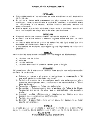 APOSTILA Sobre ACONSELHAMENTO
Pág. 22 de 175
Comunidade Evangélica Cristo Centro
ESPERANÇA
No aconselhamento, um dos fatores mais importantes é dar esperança
(1 Co.13.13)
Às vezes o cliente está interessado em algo menos do que soluções
completas. Uma vez modificada a realização imediata, produzindo alívio
da dificuldade e da tensão, alguns clientes colocam termos ao
aconselhamento.
Muitos estão procurando soluções rápidas para o problema, em vez de
lutar por soluções de longo alcance e mais profundidade.
DISCIPLINA
Ninguém mudará de comportamento se não for forçado a fazê-lo.
Exercitar um novo hábito – Praticar alguma coisa até que se torne
natural.
O cristão deve tornar-se perito na santidade, tão apto nisso que sua
natureza seja dominante, natural e fácil.
A insistência na disciplina desempenha papel importante na solução de
problemas.
ATENÇÃO
O conselheiro deve tentar conceder atenção integral ao aconselhado.
a. Contato com os olhos.
b. Postura.
c. Gestos naturais.
d. Cuidado em não ficar olhando demais para o relógio.
RESPOSTAS
O conselheiro não é apenas um ouvinte, mas alguém que sabe responder
ou falar na hora certa.
a. Orientar e Liderar – direcionar e redirecionar a conversação – “O
que você está querendo dizer com isso?”
b. Refletir – É o modo de o aconselhado sentir que estamos com ele e
podemos compreender seus sentimentos ou pensamentos – “Você
deve sentir-se...”
c. Perguntas – Devem ser feitas com sabedoria.
d. Confrontar – Principalmente com a verdade da Palavra de Deus.
Apresentar um ponto de vista que o aconselhado não percebeu
ainda.
e. Informar –certas informações e resultados de testes que não
buscam, necessariamente a confrontação.
f. Apoiar e encorajar.
g. Ensinar – O conselheiro deve ser um educador, buscando reeducar
aquela personalidade.
ORAÇÃO
A oração poderá ser praticada a qualquer momento que o conselheiro
julgar necessário. Como costume não é bom orar no início da sessão. O
 