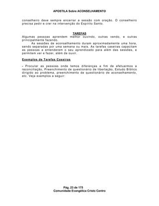 APOSTILA Sobre ACONSELHAMENTO
Pág. 23 de 175
Comunidade Evangélica Cristo Centro
conselheiro deve sempre encerrar a sessão com oração. O conselheiro
precisa pedir e crer na intervenção do Espírito Santo.
TAREFAS
Algumas pessoas aprendem melhor ouvindo, outras vendo, e outras
principalmente fazendo.
As sessões de aconselhamento duram aproximadamente uma hora,
sendo separadas por uma semana ou mais. As tarefas caseiras capacitam
as pessoas a entenderem o seu aprendizado para além das sessões, e
permitem ver e fazer, além de ouvir.
Exemplos de Tarefas Caseiras
- Procurar as pessoas onde temos diferenças a fim de efetuarmos a
reconciliação, Preenchimento de questionário de libertação, Estudo Bíblico
dirigido ao problema, preenchimento de questionário de aconselhamento,
etc. Veja exemplos a seguir:
 