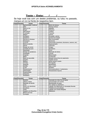 APOSTILA Sobre ACONSELHAMENTO
Pág. 24 de 175
Comunidade Evangélica Cristo Centro
Se hoje você luta com um destes problemas, ou lutou no passado,
marque um (x) na frente do respectivo item.
Teste – Data: __ / ___ / _____
Hoje Passado Temas
( ) ( ) Agressividade, violência
( ) ( ) Ódio
( ) ( ) Raiva ou Ira
( ) ( ) Brigas
( ) ( ) Nervosismo
( ) ( ) Frustração
( ) ( ) Mágoa
( ) ( ) Amargura
( ) ( ) Desânimo
( ) ( ) Derrota ou fracasso
( ) ( ) Desespero
( ) ( ) Loucura
( ) ( ) Morte na família
( ) ( ) Aborto
( ) ( ) Desejo de morrer
( ) ( ) Vontade de sumir
( ) ( ) Depressão
( ) ( ) Desejo de suicidar-se
( ) ( ) Ansiedade
( ) ( ) Angústia
( ) ( ) Medo
( ) ( ) Medo de escuridão
( ) ( ) Orgulho
( ) ( ) Miséria
( ) ( ) Timidez
( ) ( ) Rejeição
( ) ( ) Solidão
( ) ( ) Culpa
( ) ( ) Ressentimento
( ) ( ) Inferioridade
( ) ( ) Superioridade
( ) ( ) Vergonha
( ) ( ) Pesadelos
Hoje Passado Temas
( ) ( ) Mania de doença
( ) ( ) Doença crônica
( ) ( ) Agitação
( ) ( ) Fraqueza
( ) ( ) Tristeza
( ) ( ) Traumas
( ) ( ) Insônia
( ) ( ) Acusação, calúnia
( ) ( ) Dureza de Coração
( ) ( ) Riso incontrolado
( ) ( ) Glutonaria
( ) ( ) Preconceito (machismo, feminismo, racismo, etc)
( ) ( ) Espancamento
( ) ( ) Palavrões
( ) ( ) Drogas
( ) ( ) Alcoolismo
( ) ( ) Fumo
( ) ( ) Retenção de dízimo
( ) ( ) Ciúmes
( ) ( ) Masturbação
( ) ( ) Prostituição
( ) ( ) Relação sexual fora do casamento
( ) ( ) Frigidez sexual
( ) ( ) Abuso sexual, incesto
( ) ( ) Pornografia
( ) ( ) Bestialidade
( ) ( ) Idas a motel
( ) ( ) Adultério
( ) ( ) Homossexualismo / Lesbianismo
( ) ( ) Pensamentos impuros
( ) ( )
( ) ( )
( ) ( )
Hoje Passado Temas
( ) ( ) Idolatria
( ) ( ) Oferta a ídolos
( ) ( ) Maldição de família
( ) ( ) Vodu
( ) ( ) Pacto com demônios
( ) ( ) Ocultismo
( ) ( ) Velas
( ) ( ) Ligação com Nova Era
( ) ( ) Banho de ervas
( ) ( ) Levitação
Hoje Passado Temas
( ) ( ) Imposição de mãos fora da Igreja
( ) ( ) Comunicação com mortos
( ) ( ) Manifestação de guias
( ) ( ) Fez cabeça no espiritismo
( ) ( ) Ligação com Maçonaria ou Sociedade Secreta
( ) ( ) Trabalho em encruzilhada
( ) ( ) Ligação com Outras Religiões
( ) ( ) Satanismo
( ) ( )
( ) ( )
Se hoje você luta com um destes problemas, ou lutou no passado,
marque um (x) na frente do respectivo item.
Teste – Data: __ / ___ / _____
Hoje Passado Temas
( ) ( ) Agressividade, violência
( ) ( ) Ódio
( ) ( ) Raiva ou Ira
( ) ( ) Brigas
( ) ( ) Nervosismo
( ) ( ) Frustração
( ) ( ) Mágoa
( ) ( ) Amargura
( ) ( ) Desânimo
( ) ( ) Derrota ou fracasso
( ) ( ) Desespero
( ) ( ) Loucura
( ) ( ) Morte na família
( ) ( ) Aborto
( ) ( ) Desejo de morrer
( ) ( ) Vontade de sumir
( ) ( ) Depressão
( ) ( ) Desejo de suicidar-se
( ) ( ) Ansiedade
( ) ( ) Angústia
( ) ( ) Medo
( ) ( ) Medo de escuridão
( ) ( ) Orgulho
( ) ( ) Miséria
( ) ( ) Timidez
( ) ( ) Rejeição
( ) ( ) Solidão
( ) ( ) Culpa
( ) ( ) Ressentimento
( ) ( ) Inferioridade
( ) ( ) Superioridade
( ) ( ) Vergonha
( ) ( ) Pesadelos
Hoje Passado Temas
( ) ( ) Mania de doença
( ) ( ) Doença crônica
( ) ( ) Agitação
( ) ( ) Fraqueza
( ) ( ) Tristeza
( ) ( ) Traumas
( ) ( ) Insônia
( ) ( ) Acusação, calúnia
( ) ( ) Dureza de Coração
( ) ( ) Riso incontrolado
( ) ( ) Glutonaria
( ) ( ) Preconceito (machismo, feminismo, racismo, etc)
( ) ( ) Espancamento
( ) ( ) Palavrões
( ) ( ) Drogas
( ) ( ) Alcoolismo
( ) ( ) Fumo
( ) ( ) Retenção de dízimo
( ) ( ) Ciúmes
( ) ( ) Masturbação
( ) ( ) Prostituição
( ) ( ) Relação sexual fora do casamento
( ) ( ) Frigidez sexual
( ) ( ) Abuso sexual, incesto
( ) ( ) Pornografia
( ) ( ) Bestialidade
( ) ( ) Idas a motel
( ) ( ) Adultério
( ) ( ) Homossexualismo / Lesbianismo
( ) ( ) Pensamentos impuros
( ) ( )
( ) ( )
( ) ( )
Hoje Passado Temas
( ) ( ) Idolatria
( ) ( ) Oferta a ídolos
( ) ( ) Maldição de família
( ) ( ) Vodu
( ) ( ) Pacto com demônios
( ) ( ) Ocultismo
( ) ( ) Velas
( ) ( ) Ligação com Nova Era
( ) ( ) Banho de ervas
( ) ( ) Levitação
Hoje Passado Temas
( ) ( ) Imposição de mãos fora da Igreja
( ) ( ) Comunicação com mortos
( ) ( ) Manifestação de guias
( ) ( ) Fez cabeça no espiritismo
( ) ( ) Ligação com Maçonaria ou Sociedade Secreta
( ) ( ) Trabalho em encruzilhada
( ) ( ) Ligação com Outras Religiões
( ) ( ) Satanismo
( ) ( )
( ) ( )
 