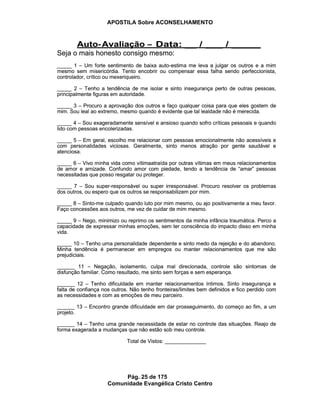 APOSTILA Sobre ACONSELHAMENTO
Pág. 25 de 175
Comunidade Evangélica Cristo Centro
Seja o mais honesto consigo mesmo:
_____ 1 – Um forte sentimento de baixa auto-estima me leva a julgar os outros e a mim
mesmo sem misericórdia. Tento encobrir ou compensar essa falha sendo perfeccionista,
controlador, crítico ou mexeriqueiro.
_____ 2 – Tenho a tendência de me isolar e sinto insegurança perto de outras pessoas,
principalmente figuras em autoridade.
_____ 3 – Procuro a aprovação dos outros e faço qualquer coisa para que eles gostem de
mim. Sou leal ao extremo, mesmo quando é evidente que tal lealdade não é merecida.
_____ 4 – Sou exageradamente sensível e ansioso quando sofro críticas pessoais e quando
lido com pessoas encolerizadas.
_____ 5 – Em geral, escolho me relacionar com pessoas emocionalmente não acessíveis e
com personalidades viciosas. Geralmente, sinto menos atração por gente saudável e
atenciosa.
_____ 6 – Vivo minha vida como vítimaatraída por outras vítimas em meus relacionamentos
de amor e amizade. Confundo amor com piedade, tendo a tendência de “amar” pessoas
necessitadas que posso resgatar ou proteger.
_____ 7 – Sou super-responsável ou super irresponsável. Procuro resolver os problemas
dos outros, ou espero que os outros se responsabilizem por mim.
_____ 8 – Sinto-me culpado quando luto por mim mesmo, ou ajo positivamente a meu favor.
Faço concessões aos outros, me vez de cuidar de mim mesmo.
_____ 9 – Nego, minimizo ou reprimo os sentimentos da minha infância traumática. Perco a
capacidade de expressar minhas emoções, sem ter consciência do impacto disso em minha
vida.
_____ 10 – Tenho uma personalidade dependente e sinto medo da rejeição e do abandono.
Minha tendência é permanecer em empregos ou manter relacionamentos que me são
prejudiciais.
______ 11 – Negação, isolamento, culpa mal direcionada, controle são sintomas de
disfunção familiar. Como resultado, me sinto sem forças e sem esperança.
______ 12 – Tenho dificuldade em manter relacionamentos íntimos. Sinto insegurança e
falta de confiança nos outros. Não tenho fronteiras/limites bem definidos e fico perdido com
as necessidades e com as emoções de meu parceiro.
______ 13 – Encontro grande dificuldade em dar prosseguimento, do começo ao fim, a um
projeto.
______ 14 – Tenho uma grande necessidade de estar no controle das situações. Reajo de
forma exagerada a mudanças que não estão sob meu controle.
Total de Vistos: ______________
Auto-Avaliação – Data: __ / ___ / _____
Seja o mais honesto consigo mesmo:
_____ 1 – Um forte sentimento de baixa auto-estima me leva a julgar os outros e a mim
mesmo sem misericórdia. Tento encobrir ou compensar essa falha sendo perfeccionista,
controlador, crítico ou mexeriqueiro.
_____ 2 – Tenho a tendência de me isolar e sinto insegurança perto de outras pessoas,
principalmente figuras em autoridade.
_____ 3 – Procuro a aprovação dos outros e faço qualquer coisa para que eles gostem de
mim. Sou leal ao extremo, mesmo quando é evidente que tal lealdade não é merecida.
_____ 4 – Sou exageradamente sensível e ansioso quando sofro críticas pessoais e quando
lido com pessoas encolerizadas.
_____ 5 – Em geral, escolho me relacionar com pessoas emocionalmente não acessíveis e
com personalidades viciosas. Geralmente, sinto menos atração por gente saudável e
atenciosa.
_____ 6 – Vivo minha vida como vítimaatraída por outras vítimas em meus relacionamentos
de amor e amizade. Confundo amor com piedade, tendo a tendência de “amar” pessoas
necessitadas que posso resgatar ou proteger.
_____ 7 – Sou super-responsável ou super irresponsável. Procuro resolver os problemas
dos outros, ou espero que os outros se responsabilizem por mim.
_____ 8 – Sinto-me culpado quando luto por mim mesmo, ou ajo positivamente a meu favor.
Faço concessões aos outros, me vez de cuidar de mim mesmo.
_____ 9 – Nego, minimizo ou reprimo os sentimentos da minha infância traumática. Perco a
capacidade de expressar minhas emoções, sem ter consciência do impacto disso em minha
vida.
_____ 10 – Tenho uma personalidade dependente e sinto medo da rejeição e do abandono.
Minha tendência é permanecer em empregos ou manter relacionamentos que me são
prejudiciais.
______ 11 – Negação, isolamento, culpa mal direcionada, controle são sintomas de
disfunção familiar. Como resultado, me sinto sem forças e sem esperança.
______ 12 – Tenho dificuldade em manter relacionamentos íntimos. Sinto insegurança e
falta de confiança nos outros. Não tenho fronteiras/limites bem definidos e fico perdido com
as necessidades e com as emoções de meu parceiro.
______ 13 – Encontro grande dificuldade em dar prosseguimento, do começo ao fim, a um
projeto.
______ 14 – Tenho uma grande necessidade de estar no controle das situações. Reajo de
forma exagerada a mudanças que não estão sob meu controle.
Total de Vistos: ______________
Auto-Avaliação – Data: __ / ___ / _____
 