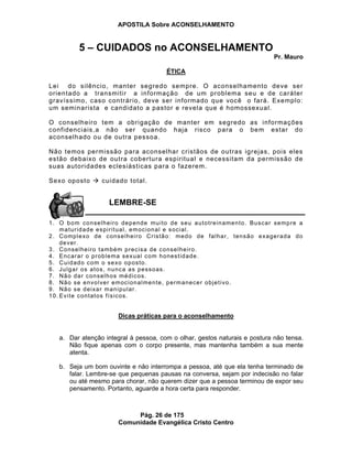 APOSTILA Sobre ACONSELHAMENTO
Pág. 26 de 175
Comunidade Evangélica Cristo Centro
5 – CUIDADOS no ACONSELHAMENTO
Pr. Mauro
ÉTICA
Lei do silêncio, manter segredo sempre. O aconselhamento deve ser
orientado a transmitir a informação de um problema seu e de caráter
gravíssimo, caso contrário, deve ser informado que você o fará. Exemplo:
um seminarista e candidato a pastor e revela que é homossexual.
O conselheiro tem a obrigação de manter em segredo as informações
confidenciais,a não ser quando haja risco para o bem estar do
aconselhado ou de outra pessoa.
Não temos permissão para aconselhar cristãos de outras igrejas, pois eles
estão debaixo de outra cobertura espiritual e necessitam da permissão de
suas autoridades eclesiásticas para o fazerem.
Sexo oposto cuidado total.
1. O bom conselheiro depende muito de seu autotreinamento. Buscar sempre a
maturidade espiritual, emocional e social.
2. Complexo de conselheiro Cristão: medo de falhar, tensão exagerada do
dever.
3. Conselheiro também precisa de conselheiro.
4. Encarar o problema sexual com honestidade.
5. Cuidado com o sexo oposto.
6. Julgar os atos, nunca as pessoas.
7. Não dar conselhos médicos.
8. Não se envolver emocionalmente, permanecer objetivo.
9. Não se deixar manipular.
10. Evite contatos físicos.
Dicas práticas para o aconselhamento
a. Dar atenção integral à pessoa, com o olhar, gestos naturais e postura não tensa.
Não fique apenas com o corpo presente, mas mantenha também a sua mente
atenta.
b. Seja um bom ouvinte e não interrompa a pessoa, até que ela tenha terminado de
falar. Lembre-se que pequenas pausas na conversa, sejam por indecisão no falar
ou até mesmo para chorar, não querem dizer que a pessoa terminou de expor seu
pensamento. Portanto, aguarde a hora certa para responder.
LEMBRE-SE
 
