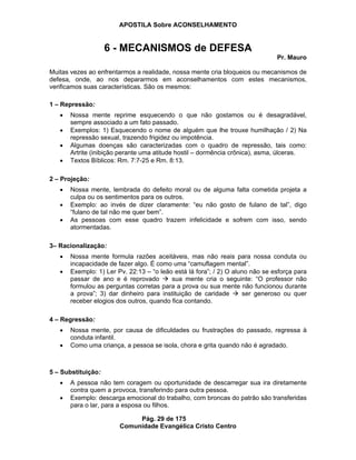 APOSTILA Sobre ACONSELHAMENTO
Pág. 29 de 175
Comunidade Evangélica Cristo Centro
6 - MECANISMOS de DEFESA
Pr. Mauro
Muitas vezes ao enfrentarmos a realidade, nossa mente cria bloqueios ou mecanismos de
defesa, onde, ao nos depararmos em aconselhamentos com estes mecanismos,
verificamos suas características. São os mesmos:
1 – Repressão:
Nossa mente reprime esquecendo o que não gostamos ou é desagradável,
sempre associado a um fato passado.
Exemplos: 1) Esquecendo o nome de alguém que lhe trouxe humilhação / 2) Na
repressão sexual, trazendo frigidez ou impotência.
Algumas doenças são caracterizadas com o quadro de repressão, tais como:
Artrite (inibição perante uma atitude hostil – dormência crônica), asma, úlceras.
Textos Bíblicos: Rm. 7:7-25 e Rm. 8:13.
2 – Projeção:
Nossa mente, lembrada do defeito moral ou de alguma falta cometida projeta a
culpa ou os sentimentos para os outros.
Exemplo: ao invés de dizer claramente: “eu não gosto de fulano de tal”, digo
“fulano de tal não me quer bem”.
As pessoas com esse quadro trazem infelicidade e sofrem com isso, sendo
atormentadas.
3– Racionalização:
Nossa mente formula razões aceitáveis, mas não reais para nossa conduta ou
incapacidade de fazer algo. É como uma “camuflagem mental”.
Exemplo: 1) Ler Pv. 22:13 – “o leão está lá fora”; / 2) O aluno não se esforça para
passar de ano e é reprovado sua mente cria o seguinte: “O professor não
formulou as perguntas corretas para a prova ou sua mente não funcionou durante
a prova”; 3) dar dinheiro para instituição de caridade ser generoso ou quer
receber elogios dos outros, quando fica contando.
4 – Regressão:
Nossa mente, por causa de dificuldades ou frustrações do passado, regressa à
conduta infantil.
Como uma criança, a pessoa se isola, chora e grita quando não é agradado.
5 – Substituição:
A pessoa não tem coragem ou oportunidade de descarregar sua ira diretamente
contra quem a provoca, transferindo para outra pessoa.
Exemplo: descarga emocional do trabalho, com broncas do patrão são transferidas
para o lar, para a esposa ou filhos.
 
