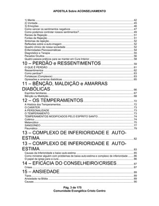APOSTILA Sobre ACONSELHAMENTO
Pág. 3 de 175
Comunidade Evangélica Cristo Centro
1) Mente .........................................................................................................................................42
2) Vontade......................................................................................................................................45
3) Emoções ....................................................................................................................................46
Como vencer os sentimentos negativos........................................................................................47
Como podemos controlar nossos sentimentos?............................................................................49
Raízes de Rejeição........................................................................................................................51
Fontes de Rejeição ........................................................................................................................51
Sintomas de rejeição......................................................................................................................52
Reflexões sobre a auto-imagem ....................................................................................................52
Quadro clínico de nossa sociedade...............................................................................................52
Enfermidades Psicossomáticas .....................................................................................................54
Diagnóstico e Terapia ....................................................................................................................55
Pecados Ocultos............................................................................................................................56
Quatro passos práticos para se manter em Cura Interior..............................................................58
10 – PERDÃO e RESSENTIMENTOS.............................................59
O QUE É PERDÃO:.......................................................................................................................61
Ressentimentos .............................................................................................................................62
Como perdoar? ..............................................................................................................................63
Fortalezas (Complexos).................................................................................................................63
Opressões e amarras diabólicas ...................................................................................................65
11 – BÊNÇÃO, MALDIÇÃO e AMARRAS
DIABÓLICAS....................................................................................................................66
Espíritos familiares.........................................................................................................................67
Bênção ou Maldição.......................................................................................................................68
12 – OS TEMPERAMENTOS......................................................................72
A História dos Temperamentos......................................................................................................72
O CARÁTER ..................................................................................................................................73
A PERSONALIDADE .....................................................................................................................73
O TEMPERAMENTO.....................................................................................................................73
TEMPERAMENTOS MODIFICADOS PELO ESPÍRITO SANTO..................................................74
Colérico ..........................................................................................................................................74
Melancólico ....................................................................................................................................75
SANGÜÍNEO..................................................................................................................................77
Fleumático......................................................................................................................................79
13 – COMPLEXO DE INFERIORIDADE E AUTO-
ESTIMA...................................................................................................................................82
13 – COMPLEXO DE INFERIORIDADE E AUTO-
ESTIMA...................................................................................................................................83
Causas da Inferioridade e baixo auto-estima ................................................................................85
Como ministrar alguém com problemas de baixa auto-estima e complexo de inferioridade........86
O papel da igreja para a cura.........................................................................................................86
14 – EFICÁCIA DO CONSELHEIRO/CRISES........................87
Crises .............................................................................................................................................87
15 – ANSIEDADE.......................................................................................................89
Tipos...............................................................................................................................................89
Ansiedade na Bíblia .......................................................................................................................89
Causas ...........................................................................................................................................90
 