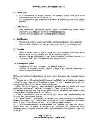 APOSTILA Sobre ACONSELHAMENTO
Pág. 30 de 175
Comunidade Evangélica Cristo Centro
6 – Sublimação:
E a transferência de energia, instintos ou impulsos muitos fortes para novos
objetos ou atividades, de forma a ser útil.
Ex.: moça solteira com forte instinto materno ensinar crianças numa escola
primária
7 – Compensação:
Para compensar deficiências (físicas, sociais e intelectuais) nossa mente
desenvolve aspectos positivos fortes na nossa capacidade.
Exemplo: músicos (Beethoven e outros) / pessoas obesas
8 – Identificação:
Pessoa tenta incluir em sua personalidade as características de outras pessoas.
Exemplo: filhos refletidos nos pais / pessoas querendo viver como artistas, etc.
9 – Fantasia:
Como o próprio nome já fala, a mente começa a fantasiar, mostrando que a
pessoa vence sempre, ela sabe tudo, ela é a mais admirada, etc.
A mente busca a auto-satisfação com esse mecanismo, vivendo como que com
“máscaras”. Nos casos mais extremos leva a esquizofrenia.
10 – Formação de Pares:
A mente associa pares contrários, a fim de obter aprovação.
Exemplo: se tem medo de outra pessoa, começa a agir como se fosse amiga, a
fim de não ser importunada.
Cabe ao conselheiro, lembrando que os casos variam de pessoa para pessoa e caso a
caso:
1 – Diminuir as emoções destrutivas (ansiedade, hostilidade, ira, angústia), que acabam
motivando esses mecanismos de defesa, fazendo com que o aconselhado gaste suas
energias na solução dos problemas e não fugindo deles.
2 – Mostrando ao aconselhado que é necessário que ele veja com objetividade o seu
problema e use suas próprias forças, reforçadas por Deus, para enfrentá-lo.
3 – Mostrar ao aconselhado seus pontos fortes, a fim de que ele se autovalorize e creia
que, com Deus, haverá mudanças para melhora.
4 – Que o aconselhado deve ter disposição para aceitar sua responsabilidade na
situação, sem desculpas ou queixas.
5 – Procurar ajudar o aconselhado a melhorar seus relacionamentos interpessoais,
deixando de lado a culpa, a hostilidade, perdoando os outros, aceitando as falhas dos
outros e aprendendo a amar e ser amado, enfim, criando relacionamento.
6 – Ajudar ao aconselhado a mudar sua atitude e suas condutas, bem como seus valores.
Nossa mente tem um poder de captação e processamento das informações muito
poderoso, onde, na maior parte das vezes, desconhecemos esse potencial. Veja esse
exemplo:
 