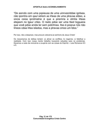 APOSTILA Sobre ACONSELHAMENTO
Pág. 31 de 175
Comunidade Evangélica Cristo Centro
“De aorcdo com uma pqsieusa de uma uinrvesriddae ignlsea,
não ipomtra em qaul odrem as lrteas de uma plravaa etãso, a
úncia csioa iprotmatne é que a piremria e útmlia lrteas
etejasm no lgaur crteo. O rseto pdoe ser uma ttaol bçguana
que vcoê pdoe anida ler sem pobrlmea. Itso é poqrue nós não
lmeos cdaa lrtea isladoa, mas a plravaa cmoo um tdoo.”
Por isso, não a despreze, mas procure colocá-la ao senhorio de Jesus Cristo!
Os mecanismos de defesa tentam: a) aliviar os conflitos; b) negá-los; c) falsificar a
realidade. Com isso nossa mente trabalha buscando soluções para os problemas.
Devemos a cada dia renová-la e ocupá-la com as coisas do Espírito – Leia Romanos 8:5
e 6.
 