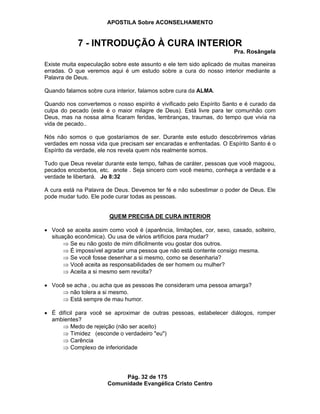 APOSTILA Sobre ACONSELHAMENTO
Pág. 32 de 175
Comunidade Evangélica Cristo Centro
7 - INTRODUÇÃO À CURA INTERIOR
Pra. Rosângela
Existe muita especulação sobre este assunto e ele tem sido aplicado de muitas maneiras
erradas. O que veremos aqui é um estudo sobre a cura do nosso interior mediante a
Palavra de Deus.
Quando falamos sobre cura interior, falamos sobre cura da ALMA.
Quando nos convertemos o nosso espírito é vivificado pelo Espírito Santo e é curado da
culpa do pecado (este é o maior milagre de Deus). Está livre para ter comunhão com
Deus, mas na nossa alma ficaram feridas, lembranças, traumas, do tempo que vivia na
vida de pecado..
Nós não somos o que gostaríamos de ser. Durante este estudo descobriremos várias
verdades em nossa vida que precisam ser encaradas e enfrentadas. O Espírito Santo é o
Espírito da verdade, ele nos revela quem nós realmente somos.
Tudo que Deus revelar durante este tempo, falhas de caráter, pessoas que você magoou,
pecados encobertos, etc. anote . Seja sincero com você mesmo, conheça a verdade e a
verdade te libertará. Jo 8:32
A cura está na Palavra de Deus. Devemos ter fé e não subestimar o poder de Deus. Ele
pode mudar tudo. Ele pode curar todas as pessoas.
QUEM PRECISA DE CURA INTERIOR
Você se aceita assim como você é (aparência, limitações, cor, sexo, casado, solteiro,
situação econômica). Ou usa de vários artifícios para mudar?
Se eu não gosto de mim dificilmente vou gostar dos outros.
É impossível agradar uma pessoa que não está contente consigo mesma.
Se você fosse desenhar a si mesmo, como se desenharia?
Você aceita as responsabilidades de ser homem ou mulher?
Aceita a si mesmo sem revolta?
Você se acha , ou acha que as pessoas lhe consideram uma pessoa amarga?
não tolera a si mesmo.
Está sempre de mau humor.
É difícil para você se aproximar de outras pessoas, estabelecer diálogos, romper
ambientes?
Medo de rejeição (não ser aceito)
Timidez (esconde o verdadeiro "eu")
Carência
Complexo de inferioridade
 
