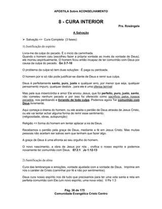 APOSTILA Sobre ACONSELHAMENTO
Pág. 36 de 175
Comunidade Evangélica Cristo Centro
8 - CURA INTERIOR
Pra. Rosângela
A Salvação
Salvação => Cura Completa (3 fases):
1) Justificação do espírito
Livra-me da culpa do pecado. É o inicio da caminhada.
Quando o homem caiu (escolheu fazer a própria vontade ao invés da vontade de Deus),
ele morreu espiritualmente. O homem ficou então incapaz de ter comunhão com Deus por
causa da culpa do pecado. Gn 3:7-10
O problema da culpa só tem duas soluções : É paga ou perdoada.
O homem por si só não pode justificar-se diante de Deus e remir sua culpa.
Deus é perfeitamente santo, puro, justo e qualquer erro, por menor que seja, qualquer
pensamento impuro, qualquer deslize , para ele é uma ofensa terrível
Mas pela sua misericórdia e amor Ele enviou Jesus, que foi perfeito, puro, justo, santo,
não cometeu nenhum pecado e por isso foi oferecido como sacrifício pelos nossos
pecados, nos perdoando e livrando de toda culpa. Podemos agora Ter comunhão com
Deus livremente.
Aqui começa o drama do homem, ou ele aceita o perdão de Deus através de Jesus Cristo,
ou ele vai tentar achar alguma forma de remir esse sentimento.
(religiosidade, obras, autopunição)
Religião => forma do homem em tentar aplacar a ira de Deus.
Recebemos o perdão pela graça de Deus, mediante a fé em Jesus Cristo. Mas muitas
pessoas não aceitam ser salvas sem que tenham que fazer algo.
A graça de Deus é uma afronta ao seu orgulho do homem.
O novo nascimento, a obra de Jesus por nós , vivifica o nosso espírito e podemos
novamente ter comunhão com Deus. Ef 2:1 Jo 1:12-13
2) Santificação da alma
Cura das lembranças e emoções, vontade ajustada com a vontade de Deus. Imprime em
nós o caráter de Cristo (caminhar por fé e não por sentimentos).
Deus cura nosso espírito nos dá tudo que precisamos para ter uma vida santa e reta em
perfeita comunhão com Ele (um novo espírito, uma nova vida). II Pe 1:3
 