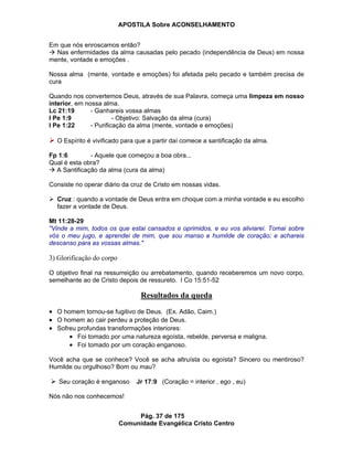 APOSTILA Sobre ACONSELHAMENTO
Pág. 37 de 175
Comunidade Evangélica Cristo Centro
Em que nós enroscamos então?
Nas enfermidades da alma causadas pelo pecado (independência de Deus) em nossa
mente, vontade e emoções .
Nossa alma (mente, vontade e emoções) foi afetada pelo pecado e também precisa de
cura
Quando nos convertemos Deus, através de sua Palavra, começa uma limpeza em nosso
interior, em nossa alma.
Lc 21:19 - Ganhareis vossa almas
I Pe 1:9 - Objetivo: Salvação da alma (cura)
I Pe 1:22 - Purificação da alma (mente, vontade e emoções)
O Espírito é vivificado para que a partir daí comece a santificação da alma.
Fp 1:6 - Aquele que começou a boa obra...
Qual é esta obra?
A Santificação da alma (cura da alma)
Consiste no operar diário da cruz de Cristo em nossas vidas.
Cruz : quando a vontade de Deus entra em choque com a minha vontade e eu escolho
fazer a vontade de Deus.
Mt 11:28-29
"Vinde a mim, todos os que estai cansados e oprimidos, e eu vos aliviarei. Tomai sobre
vós o meu jugo, e aprendei de mim, que sou manso e humilde de coração; e achareis
descanso para as vossas almas."
3) Glorificação do corpo
O objetivo final na ressurreição ou arrebatamento, quando receberemos um novo corpo,
semelhante ao de Cristo depois de ressureto. I Co 15:51-52
Resultados da queda
O homem tornou-se fugitivo de Deus. (Ex. Adão, Caim.)
O homem ao cair perdeu a proteção de Deus.
Sofreu profundas transformações interiores:
Foi tomado por uma natureza egoísta, rebelde, perversa e maligna.
Foi tomado por um coração enganoso.
Você acha que se conhece? Você se acha altruísta ou egoísta? Sincero ou mentiroso?
Humilde ou orgulhoso? Bom ou mau?
Seu coração é enganoso Jr 17:9 (Coração = interior , ego , eu)
Nós não nos conhecemos!
 