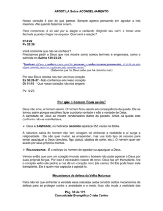 APOSTILA Sobre ACONSELHAMENTO
Pág. 38 de 175
Comunidade Evangélica Cristo Centro
Nosso coração é pior do que parece. Sempre agimos pensando em agradar a nós
mesmos. Até quando fazemos o bem.
Para comprovar, é só sair por ai alegre e cantando dirigindo seu carro e tomar uma
fechada quando chegar na esquina. Qual será a reação?
Ef 4:22
Pv 28:26
Você concorda que não se conhece?
Precisamos pedir a Deus que nos mostre como somos terríveis e enganosos, como o
salmista no Salmo 139:23-24.
"Sonda-me, ó Deus, e conhece o meu coração; prova-me, e conhece os meus pensamentos; vê se há em mim
algum caminho perverso, e guia-me pelo caminho eterno."
(Sabemos que há, Deus sabe que há caminho mal.)
Por isso Deus precisa nos dar um novo coração
Ez 36:26-27 - Não confiemos em nosso coração
Dt 11:16 - Que nosso coração não nos engane
Pv 4:23
Por que o homem ficou assim?
Deus não criou o homem assim. O homem ficou assim em conseqüência da queda. Ele se
tornou assim porque escolheu fazer a própria vontade e não a vontade de Deus.
A santidade de Deus se mostra condenadora diante do pecado. Antes da queda este
confronto não se manifestava.
Deus é SANTIDADE, no hebraico GADHOSH aparece 555 vezes na Bíblia.
A natureza caída do homem não tem coragem de enfrentar a realidade e aí surge a
religiosidade. Ele não quer mudar, se arrepender, mas usa todo tipo de recurso para
tentar apaziguar a Deus (amuleto, figa, patuá, objetos de sorte, etc.). O homem quer ser
aceito por seus próprios méritos.
RELIGIOSIDADE : É o esforço do homem de agradar ou apaziguar a Deus.
Vemos então que com um coração imundo assim o homem não pode agradar a Deus por
suas próprias forças. Por isso é necessário nascer de novo. Deus faz um transplante, tira
o coração velho (de pedra) e nos dá um coração novo (de carne). Só Ele pode fazer este
transplante. Ele é quem nos capacita a agradá-lo.
Mecanismos de defesa da Velha Natureza
Para não ter que enfrentar a verdade essa natureza caída constrói certos mecanismos de
defesa para se proteger contra a ansiedade e o medo. Isso não muda a realidade das
 